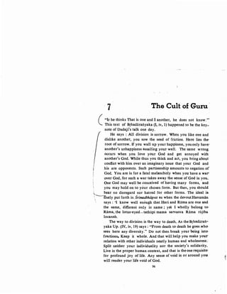 ·7 The Cult of Guru ·
( "IF he thinks That is one and I another, he does not know.,,.
This text of Brhadaratiyaka {I, iv, 1) happened to be the key~
note of Dadaji's talk one day.
He says :All division is sorrow. When you like one and
dislike another, you sow the seed of friction. Here lies the-
root of sorrow. If you wall up your happiness, youonly have·
another's unhappiness assailing your wall. The same wrong
occurs when you love your God and get annoyed with
another's God. While thus you think and act, you bring about
conflict with him over an imaginary issue that your God and
his are opponents. Such partisanship amounts to negation of·
God. You are in for a fatal melancholy when you have a war-
over God, for such a war takes away the sense of God in you~
One God may well be conceived of having many forms, and
you may hold on to your chosen form. But then, you should
;,. bear no disregard nor hatred for other forms. The ideal is.
'--n-nely putforth in Srimadbhiigvat as when the devoutHanuman ..
' says : 'I know well enough that Hari and Rama are one and
the same, different only in name ; yet I wholly belong to"
Rama, the lotus-eyed- tathiipi mama sarvasva Rama rajiba
locanah.
The way to division is the way to death. As the Brhadaraii.--
yaka Up. (IV, iv, 19) says : "From death to death he goes .who·
sees here any diversity." Do not then break your being into·
fractions, Keep it whole. And that will help you make your-
relation with other individuals neatly human and wholesome:
Split neither your individuality nor the society's solidarity.
Live in the proper human context, and that is the one requisite:
for profound joy of life. Any sense of void in or around yoa
will render your life void of God.
96
~
'
 