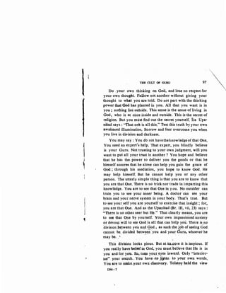 i
"?
~
1I
l
~
i
}
1
THE CULT OF GURU 97
Do your own thinking on Goo, and lose no respect for
your own thought. Follow not another without giving your
thought to what you are told. Do not part with the thinking
power that God has planted in you. All that you want is in
you ; nothing lies oulside. This sense is the sense of living in
God, who is at once inside and outside. This is the secret of
religion. But you must find out the secret yourself. Isa Upa-
nisad says : "That on~ is all this." Test this truth by your own
awakened illumination, Sorrow and fear overcome you when
you live in division and darkness.
You may say: You qo not havetheknowledgeofthat One.
You need an expert's nelp. That expert, you blindly believe
is your Guru. Not trusting to your own judgment, will you
want to put all your trmt in another? You hope and believe
that he has the. power to deliver you the goods or that he
himself assurea that he alone can help you gain the grace of
God ; through his mediation, you hope to know God. He
may help himself. But he cannot help you or any other
person. The utterly simple thing is that you are to know that
you are that One. There is no trick nor trade in imparting this
knowledge. You are to see that One in you. No outside"! can
train you to see your -inner being. A doctor can see your
brain and yournetve system in your body. That's true. But
to see your self you are yourself to exercise that insight ; fot,
you are that One. And as the Upanisad (Br. III, vii, 23) says :
"There is no otP.et seer but H~." That clearly means, you are
to se~ that One by yourself. Your own impassioned'anxiety
or devou.t will to see God is all that can help you. There is,no
division pe~ween you and God , as such the job of seeing God
cannot be divided betw~en ·you and your Cutu, whoever he
may be.. ~ ·
This division looks pious. But at its..cqre it is impious. If
you really have 'belief-in God, you must..believe that He is in
you and for yott. So, tu(Jl y~;>1.p; ~yes inward. Only "interior-
" ise" your ·sear~h•.You have-•to j!_3ten to your own words.
You are to make:..your own discovery. Tolstoy held the view
DM-7
'"'"•'
"
 