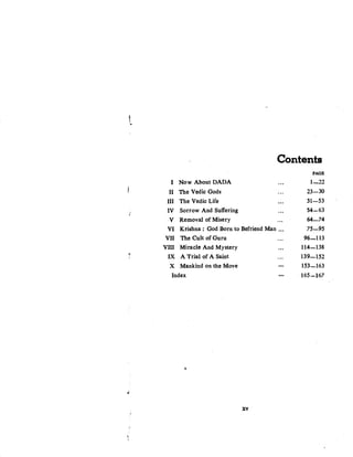 t..
Contents
PAGE
I Now About DADA ... 1-22
II The Vedic Gods ... 23-30
III The Vedic Life ... 31-53
IV Sorrow And Suffering ... 54-63
v Removal of Misery ... 64-74
VI Krishna : God Born to Befriend Man ... 75-95
VII The Cult of Guru ... 96-113
VIII Miracle And Mystery ... 114-138
T·
IX A Trial of A Saint ... 139-152
X Mankind on the Move ... 153-163
Index ... 165-167
~
ti
XV
'!
 