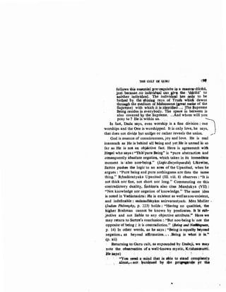 THE CULl' og QUIW t9t
follows this esa,ep~l pr~f.OSI~isite :ill· a '-1~Qtr•-dikSha,
just. beCa,u$e~n9 in~¥! ~an :Jiv~ ~o: ff.Ui.sba' to
anbther .· iqd~y~4.uaJ.· The .inpividuf}., ~ .AnJB to be
ba~ed by tlle·~~$8-rays ,of Tru• w4~ dawns
thrQU,Sb the J;Depium of M4h~ama ~at na~ of the
.SilptePJ.e)_ wit;h whicb-~t. is.j~pt~d:. ;i Jhe Suprem.e
. Be•ng resides .~y. everylody. 1'he space 1n between 1s
·also covered tzy the Supreme, ...And whom will you
·pray to? He'is within us. ·... . ~
In fact,. Dada says, even warship is a fine division: one
worships and 'the One is worshipped. leis only love, he says,
that does not divid,e kut unifles or rather reveals the union. ,/.:.:
God is essence of consciO'usness, joy and love. He is real
inasmuch as He is behind all llleing and yet He is W'lreal 'iO so
far as He is not a~ objdctive fact. Here is ag-reement ·witit
Hesel who sayst'''Thillpure:Being'' is '$pure abstraction and
.consequently absolute negation, which taken in its i~diate
moment is·;also :not1-'being." (U>gic~Encyclopaedia). ·LikewiSe,
Sartre pushes the logic to an ann -of-the UpaniSad, .hen he
.argues : "Pure being and pure nothingness are then the same
thing." Brhadaraliyaka Upanisad (III. viii. 8) observes : "It is
not thick nor fine,. not short nor long." Commell.ting on this
<COntradictory "Ciuality,. S;un~utra also c_itQS MlnQ.ukya (VII} :
"'Not knowledge nor negation of knowledge.'' The same idea
is noted in Vcdiintasarai: Me is exi&tent as weliasnon-existent,
.and indefinable : sada9adbhyam anirvacaruyaril: Max Muller ·
(Indian Philosophy, p. 223) holds : f'Having no qualitieS, the
higher Brahman cannot be known by predicates. It 'is sub-
jective and not liable to any objective ,attribute." Here we
may· roturn to 8artre's coiiclusion,: ,"But non-being is· not the
opposite-or being.;: it is contradiction:!' (Being and Not~Jtttgne3s,
p. 14) In othet words, as: he says: "Being is equaR,- WyOild
negation~ as beyond affirmation. '• , .Being is What if ·iS."
{p. xii)
Q:etuxning to~Guru cult, as expounded by Dadaji, we 1nay
·note- the ·observation of a well"known mystic, Kriihaaanu.tti.
.& Ja;y.Sl! . '
''You need: a•:mind that .isl nle to .stand completely
al.one,..--not; ~u.Nf~ biY ~e PJQiNICt~; p~ ~-
'
 