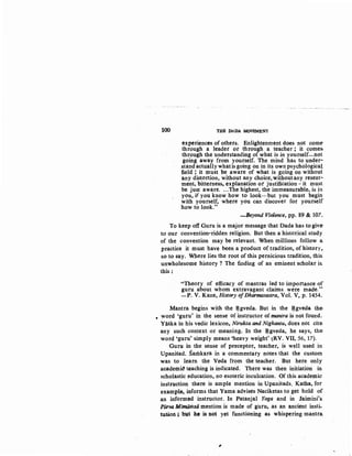 100 THE DADA MOVEMENT
experiences_of othets. Enlightenment does not come-
through a leader ot through a teacher ~ it comes.
through the understanding of what is in yourself-not
going away from yourself. The mind has to under-
stand actually whatis going on in its own psychological
field; it must be aware of what is going on without
any distortion, without any choice, withoutany resent-
ment, bitterness, explanation ot justification- it must
be just aware....The highest, the immeasurable, is in
you, if you know how to look···but you must begin
with yourself, where you can discover for yourself
how to look."
-Beyond Violence, pp. 89 & 107..
To keep off Guru is a major message that Dada has to give
to our convention-ridden religion. But then a historical study
of the convention may be relevant. When millions follow a
practice it must have been a product of tradition, of history,.
so to say. Where lies the root of this pernicious tradition, this
unwholesome history ? The finding of an eminent scholar is.
this:
"Theory of efficacy of mantras led to importance of
guru about whom extravagant claims were made.,,.
-P. V. Kane, History ofDharmasastra, Vol. V, p. 1454.
Mantra begins with the ~gveda. But in the ~gveda the:
• word 'guru' in the sense of instructor of mantra is not found.
Yaska in his vedic lexicon, Nirukta and Nighantu, does not cite
any .such context or meaning. In the ~gveda, he says, the
word 'guru' simply means 'heavy weight' ~RV. VII, 56, 17).
Guru in the sense of preceptor, teacher, is well used in
Upanisad. Samkara in a commentary notes that the custom
was to learn the Veda from the teacher. But here only
academi'-' teaching is indicated. There was then initiation in
scholastic education, no esoteric inculcation. Of this academic
instruction there is ample mention in Upanisads. Katha, for
example, informs that Yama advises Naciketas to get hold of
an informed instructor. In Patanjal Yoga and in Jaimini's.
Piirva Mimamsa mention is made of guru, as an ancient insti-
tution ; but he is not yet functioning as whispering mantra
,
 