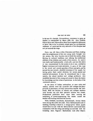 THE CULT OF GURU lQl
in the eat of a disciple. EKtraordinary reverence to gu~ t~~
teacher is CO!Jlmended by Manu (XII; 83). Also Gobhila
Grhya Siitra and Yajnavalkya Smrti have respectful references
to 'guru'. But so far, as already stated, 'guru'as a professional
redeemer of souls and the only deliverer of his disciples had
not yet entered the stage.
Guru was till then a tribe of Socrates and Plato, looking
after the enlightenment of the raw young souls brought into
the society. His holy function was to build the society, keep
fiowing its cultural traditions and refining the intellectual
abilities of the children and youths of his country. As such it
was really and fundamentally a holy job, and one who did it
or was commissioned by the society to do it was entitled to
highest reverence and truest adoration. A guru of this type
is the moral and mental guardian of boys and girls, and he
earned the one reward-thankful reverence of his pupils for
having given them useful direction for moral, mental and
material advancement. It may be remembered 'that it was,
mainly, the school teachers and college professors who
modelled the mind of the young and sowed in them the desire
for knowledge and the virtue of patriotism in the India of the
nineteenth century.
In the dawn of Indian nationalism, at once misty and
radiant, schools were the nurseries and colleges the play~
grounds of patriotism, of lively instructions outside the text·
books. With the boycott of schools and colleges teachers
were thrown out and their patriotic mission was closed,
Professional politicians have since been running the
machineq of power-engineering. The leader ousted the
teacher arid evening followed the sunrise.
Tilak, Gokhale, Aurobindo, Surendranath, Aswini Datta
were among the noble old order. Even Rabindranath took to
teaching, founding a school in a mango-grove where pupils
would learn in tune with the festive flowers and would have
communion with the rising and setting sun and talk.·· with· the
twinkling stars. Tagore's Santiniketan took after Plato's
 