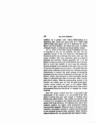 10i THE DADA "MI:WJ!MENT
tfafimy '·:m.··a: ·. ·p:ttien near AtlieltS: ·.Mibd-.~n&kiag iii a
~g t4sk/l.-inilt: was enamoured of it.:·-"Oiive us1tle
tMicflT&fititf1J years,:a.td it will be ·a Bolsheviflt fbi ever.~
Wth 1talhetaiffJ6litlcll.- He wanted· the youth-as Sublias
orBen~{ ~anted-to-Keep life ·and dream iC'riwly related.
Let us return to the noble vocation of teachers in the era
of Upani~ad. It was not yet probably the time for any
&riatlis~d schools of the sort found now. The teacher was:
the kb,oc)t, ·and be was a free man who rarely took any fees
hicept ptobably ~hat was voluntarily give~ as a mark of
~tttitude and.; reverence. Parents generally left it to tho
~aclier to'teach as much as he would :think fit and in the way
tit~t he would fu:td s-iiitable. In most cases the education:
tt~ived depended on the aptitude of the pupil. And, in order
fo: find this, the teacher was in no hurry ; he looked after the
fHipil (ofhls residential school) as his own children and gave
8ppd_ttt1nities to ·acquire the social acumen of serving the
lh~rtrrltage that'was acentre of education fofhim and for his:
fellow~ Ample time was· given to allow the teacher and the
taught to undei'stand each other, to love each other, to grow
eaJh other's welfare. When the understanding p#bved to be
oreatwe, the teaeher .gave all that the pupil could appro-
priately receive. Seldom the pupil or the teacher failed.
A.d. a,t; thee right.; time the pupil woul(l return home and d<>
ib~hpuaehold duties and also his bit of keeping the society
inf~
: -~ this system ~volved and how it was tuned to the
a~ll'leii: ofi the sOciety, It. is not possible to say. But,
sli.i'ely if wo:tked lobg and ·wen enough to devetop into tt
liftltby--aitd uiet'ul ticadition·. The syllabus was selectivi. Fer
a brahmin boy, belonging to the priestly class, his course wu
}1flilbted iwith'Vedicliterature., For kshattiya and vaiSya bOys
academic ay:tlablis was lijhter while professional training
w.U.attentive~ impaned. When the course of the guru's home
unidllsity was fi.msbed, inquisitive students were encouraged
to:seek speciBiist education under.:espeoially famed teachers,.
dOiq'IOJRthin&lite ow: pe$t·paduate aaCl' rese&t'Ch studieS.
 