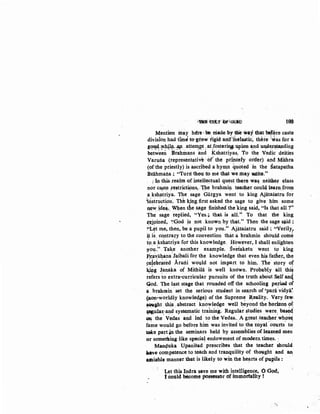~~ ·~1' :b1ftGUf(J 198
Mention inay hdre: be niade,by tbie way that bd'dre caste
division had tim~ to-grow tigiii and1
.ihelastic; there ;'*as for a
89~·"flhllr- :MJ... atte.lJ!J?-t: atfoster~ upian ~nd un,Cil~~ding
betw~een :Brahmans and Kshatriyas. To the Vedic deities
Varuila (representativt ·ofthe pdn~ely order) artd Mithra
(of the priestly) is ascribed ahymn quoted in the satapatha
Brahmaila; "Turri thou to me that we.may Wiite."
i In this-.realm of intellectual ques~ then~· Wll~ neithef e-lass
nor ca:ste ~estrict~ns,. ~~e brahm~ teacher coul~ lear~Jrom
a ksh!ltriya. The. sage Gargya went to king Ajatasatru for
~dsiruction. Tht k,ing.first asked the s.age to give. him some
new ide.a. When dte sage finished the king said, "Is that all ?"
The >sag~- replied, "Yes.~ that is all.'; To that the king
(eioined, ·~Qod ~s not. known:by tbat." Then the sage ~id:
~·t.~t ltle, then, be a pupil to you." Ajatasatru said ~ "Verily,
i.t is' contrary to the convention that a brahmin should come
to. a kshatriya for this knowledge. .How~ver, I shall enlighten
~~l.t.~" Take another example. Sveiaketu went to·· king
p~~~altana.Jaibali for the knowledge that even his fatller, the
f:elebr~ted .Aruni wo1.1l~ not impart to him. The· story of
~g .J:analca of Mithila is well known. Probably all this
refers to extra-curricular pursuits of the truth abOut Self an4
God. The last stage that rounded off the schooling pel'iOO of
a.brahmin .set .the serious student in search of 'para-vidya'.
(non-worldly knowle~ge) of the Suprem~ Reality. Very fe'Y,
~ght this.·· abstract knowledge well beyond W,e horizon ot:
~ula~,and systematic training. Regular studies were. base4
OQ the· Vedas aWl ·led to the Vedas.. Agt;eaueac.,.er'whos~
fa~e would go before him was invited.to _the royal'courts' to
take part~ the seminars held by assemblies ;Of leamed men
or something :like spocia~ endowment of modern, times. ,
Man<,Juka Upanisad prescribes that the teacher should
~}ave competence to teach and tranquility of thought and an:
atniable manner that is likely to win the hearts of PUP,ils :
Let this Indra save me with intelligence, 0 God,
l cottld become possessor of immortality !
',
 