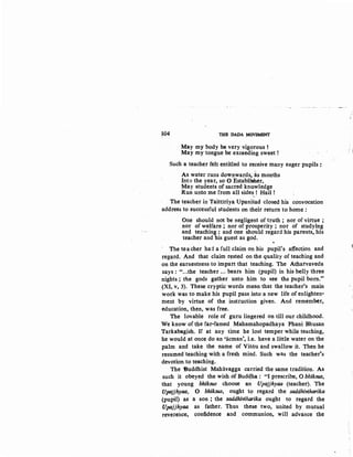 104 THE DADA MOVEMENT
May my body be very vigorous!
May my tongue be exceeding sweet!
Such a teacher felt entitled to receive many eager pupils:
As water runs downwards, as months
Into the year, so 0 Establisher,
May students of sacred knowledge
Run.unto me from all sides! Hail!
The teacher in Taittiriya UpaniSad closed his convocation
address to successful students on their return to home :
One should not be negligent of truth ; nor of virtue ;
nor of welfare ; nor of prosperity ; nor of studying
and teaching: and one should regard his parents, his
teacher and his guest as god.
.
The teacher had a full claim on his pupil's affection and
regard. And that claim rested on the quality of teaching and
on the earnestness to impart that teaching. The Atharvaveda
says : "...the teacher ... bears him (pupil) in his belly three
nights ; the gods gather urtto him to see th¢ pupil born."
(XI, v, 3). These cryptic words mean that the teacher's main
work was to make his pupil pass into a new life of enlighten-
ment by virtue of the instruction given. And remember,
education, then, was free.
The lovable role of guru lingered on till our childhood.
We know of the far-famed Mahamahopadhaya Phani Bhusan
Tarkabagish. If at any time he lost temper while teaching,
he would at once do an 'acman', i.e. have a little water on the
palm and take the name of Visim and swallow it. Then he
resumed teaching with a fresh mind. Such was the teacher's
devotion to teaching.
The tiuddhist Mahavagga carried the same tradition. As
such it obeyed the wish of Bud<!ha : "I prescribe, 0 bhiksus,
that young bhiksus choose an Upajjhyaa (teacher). The
Upajjhyaa, 0 bhiksus, ought to regard the saddhiviharika
(pupil) as a son ; the saddhiviharika ought to regard the
Upajjhyaa as father. Thus these two, united by mutual
reverence, confidence and communion, will advance the
~
 