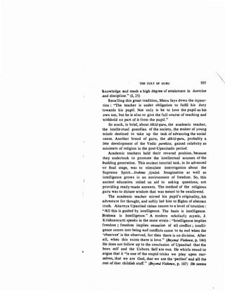 ~
THE CULT OF GURU 105
qcnowledge an~ reach a high degree of attainment in doctrine
-and discipline." (1, 25)
Recalling this great tradition, Manu lays down the injunc-
tion ; "The teacher is under obligation to fulfil his duty
:towards his pupil. Not onl~ is he to love the pupil as his
own son, but he is also to give the full course of teaching and
·withhold no part of it from the pupil."
So much, in brief, about siksii-guru, the academic teacher,
·the intellectual guardian of the society, the maker of young
minds destined to take up the task of ~dvancing the social
cause. Another brand of guru, the dikSii-guru, probably a
1ate development of the Vedic purohita, gained celebrity as
ministers of religion in the post-Upanisadic period.
Academic teachers held their revered position, because
they undertook to promote the intellectual acumen of the
budding generation. This ancient tutorial task, in its advanced
<Or final stage, was to stimulate interrogation about the
Supreme Spirit-brahma jijniisii. Imagination as well as
intelligence grows in an environment of freedom. So, this
ancient education relied on aid to asking questions, not
providing ready-made answers. The method of the religious
:guru was to dictate wisdom that was meant to be swallowed.
The academic teacher stirred his pupil's originality, his
:adventure for thought, and softly led him to flights of abstract
truth. Aitareya Upanisad raises reason to a level of intuition :
..,All this is guided by intelligence. The basis is intelligence.
iBrahma is Intelligence." A modern scholarly mystic, J.
Krishnamurti speaks in the same strain : "Intelligence implies
:freedom ; freedom implies cessation of all conflict; intelli-
gence comes into being and conflicts come to an end when the
'observer' is the observed, for then there is no division. After
:all, when this exists there is love." (Beyond Violence, p. 146)
He does not follow up to the conclusion of Upanisad that the
born self and the Unborn Self are one; He whirls round to
;argue that it "is one of the stupid tricks we play..upon our,.
selves, that we are God, that we are the 'perfect' ami all the
.rest of that childish stuff." (/Jeyond Violence, p, 107) He seem~
·,~'
',
 