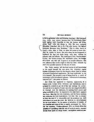 !66 m:rlAI>A··~
foiWibl~teim1enti?itth the1!!nti'stian't1ieology·~ ·e&t beeotiiel
man, while man cannot become God.·:Sri A~tobindo; 'h&w'_.
t¥t!t~· kjtlees"'*ith. tJp'amstd hi ;that the human self 1i!the
di.vltte ?.:Sek!:·r(nJ uje;f)f.;;,;e;; p. '596) ·;We may conipa:t~
C
~~nqa~~~ lU'Pan~d (iii;~ ii, ~ ~~~He w~ ·~nows .the higliesl
Brahman lfiecdmes ·even Brahman." Thts· 1s often heard id
Dada's talks. Man is 'o~d; as when hcl comes.to know this.
~lf b'e dotri'es: tb know this only when he has•happened to
~~lhbard ·JHs: ~go·; •his .finite .being only then realises _iti
ofietr~s!i with· the'Inftnite. The technique of this bombar<hnent
tk ld~ti. the furi&us ecstasy fot ·w~olesale union. Nei foreiin,
ald :j~ ·he're ' a~y tear ai~f: ·A•guru is an outside influence.. the.
one in1luence tb.at works aright is what has been released by·
onb•s bw'n pu~ifi~d passion for the joy of union.
' ! ~ ' ' ' '
T~e Vedic teache!.. left the ·final course of self-kaowledge-
t.o .··the PU;Pil himscrlf~ He was given this directive :. 14jl~q
br,ah,nq, vijijniisasva;,.exertfor the enquiry about God by meani) · • l > • , , , I
of:~~ster~ intellectual applica~i()n.. He must undertake to .'dq
it by himself. The process is one of being fired by a spirit of' j ' ' • • .) • • j
aqventut"e, in Sri Auropindo's phrase-"adventureofconsciou&r, l , ( I . ' • , , ~ J.
n~~ and joY:"~ (his poe~ on Savitri). · · ....
; . put 0.ttu ha$ appea'red .in ret>ponse, apparently,, to a
hwnan need. ln.fear of his littleness ·and limitedness, man is
griPped by a:desire to get rid of fear and ep.large his power;
As such he :is in s~a;rt:h of.·some one wlio oan magnify.b.iseffdrt
tt> .ttiumph ov.er 'his littleness,by.making God's power and
gt!aqe:&~lableto him. 'In response to liis il:eed·there appears;
the Gnt;u; Man tits his own weakness, and the Guru exploits.
IUs weakness, his fond;expectations. It is like that a consum~
er f~ls tbe: n~ed of: a :eommodity and the producertoo well
adVertises it<totcatch his mind.' He believes in advertisemetrt:
fot m, must be~ve. So, the seeker of salvation, of remedy of
his tN)liblU:atid trial& of life, is readily entrapped by Guru.
OR the 06nf~tl', Vivekacu4amaili (VI) is critical about the
~Of 'spr~ wide tie net of words in such a manner
aeaae tdses -path ift a lar&e forest : savdajllam maharanyam.
 