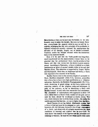 /
TB1! rott c:JF G'ullu · tor
We.vertheltss,:a Guru :on his>part may be horrest, i:e: he may
Jione11tly want to altiat his discil)to. But even iln hOnest Guru
~ay overestimate lis capacity while he may"as well~~ in-
c&1Ja.Ole ·otl'judging thadrte very principle of his profission is
togkaU:f wrong and mhrally· unsound. He appropriates fhe·
dcivofion of his· disciple, largely out of benefit to hi~self.
Tradition makes his diSciple devoted while the transaction ·
turns to his mat~rial benefit.
Even if it ·be said that the Vedic purohit was long after-
ward transformed into the mantra-dealer, it must have to be
admitted· that: the ptofessional Guru was the product of the'
Tantra cult that was woven into the desire to grow esoteric
powet. According tc) Tantrasara, a Guru is defined as a triple
cembination as 'giver of success' (siddhi), killer of sin and god
~ambhu (Siva). This definition is supporte~ by Yogini Tantra
and Rudrajiimiil. Eveb then, as Jnonornava laid down, a Guru
was required to be a knower ofall Sastr'as.  .
Buddha 'l'antra went to the extreme length of surrender to
Guru. Buddhist Jnonasid~hi (XIII, 9-12), however, prescribes
that a Guru has to have very high qualification as a religious
technician. Similat'ly, the Buddhist Prajnopoyasidtihi (lll, 9-16),
while ·showering ar grand eulogy on the Guru, insists on his
acquiring ma'stery of the religious codes and techniques. It
goes, on the· contrary, as far as identifying a Guru witK
Btaddha himself. ·It even calls him omniscient and omnipotent.
'IDe .Adyll8ltldhi of Laksminkara (who appeared in about 729
AJD.) &fated that in a Guru's body resided all the gods and as
such his body should 'be worshiped as wholly divine, 1hii
text, which declares that in all the three: worlds"'- th~ ~ tht~
middle spaceand tbeob.eavens_:no one is higher. than tWa.Jru.
Hindu!Tant'fas do not lag behind. Bhllkt41ndla enj-~
a Guru is God and must be worshippea·as such. S~;
h.qwever, (II, 142-144) puts forward a list of high attajn~i
of a Guru, and along with all ~ulogies enumerates thi': .~
conditions of learning and .wisdQm that .,_., must fulfil. He
tilust know "the essence of:aH Ag.amas ruuldJ.I pt~les and
mo&nings of Sastras ; he must be one Wllolt "Otdll must come
 
