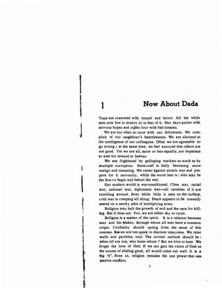 I
I
J
t
'tli
J-
~
~
!
I Now About Dada
TIMES are crammed with tumult and terror. All the while
men now live in misery or in fear of it. Our days quiver with
nervous hopes and nights lour with bad dreams.
We are too often at cross with our fellowmen. We com-
plain of our neighbour's heartlessness. We are alarmed at
the intelligence of our colleagues. Often we are agreeable to
go wrong ; at the same time, we feel annoyed that others are
not good. Yet we are all, more or less equally, too impatient
to wait for reward in heaven.
We are fright~ned by galloping markets as much as by
multiple corruption. State-craft is daily becoming more
malign and menacing. We swear against atomic war and pre-
pare for it nervously, while the worst fear is : who may be
the first to begin and befool the rest.
Our modern world is war-conditioned. Class war, racial
war, national war, diplomatic war-all varieties of it are
rumbling around. Even while little is seen on the surface,.
cold war is creeping all along. Peace appears to be uneasily
seated on a smoky pike of multiplying arms. ·
Religion may halt the growth of evil and the race for kill.:..
ing. But it does not. For, we are either shy or cynic.
Religion is a matter of the spirit. It is a relation between
man and his Maker, through whom all men have a common
origin. Cordiality should spring from the sense of this
oneness. But we are too quick to discover manyness. We raise
walls and partition soul. The correct outlook should be :
when all are one, who hates whom ? But we love to hate. We
forget the love of God. If we can gain the vision of God as
the source of abiding good, all would come out well. It is a
big 'if'. Even so, religion remains the one power that can
resolve·confiicts.
 