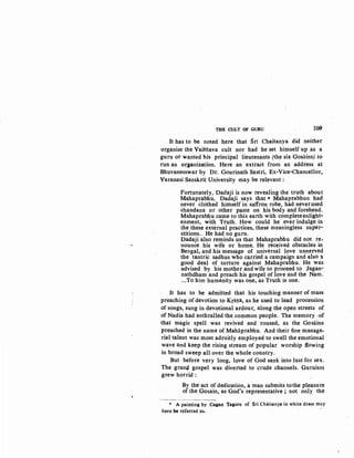 TIIB CULT OF GURU 10.9
It has to be noted here that Sri Chaitanya did neither
organise the Vaisilava cult nor had he set himself up as a
guru or wanted his principal lieutenants (the six Gosains) to
run an organization. Here an extract from an address at
Bhuvanesswar by Dr. Gourinath Sastri, Ex-Vice-Chancellor,
Varanasi Sanskrit University may be relevant :
Fortunately, Dadaji is now revealing the truth about
Mahaprabhu. Dadaji says that * Mahaptabhun had
never clothed himself in saffron robe, had neverused
chandana or other paste on his body and forehead.
Mahaprabhu came to this earth with completeenlight-
enment, with Truth. How could he ever indulge in
the these external practices, these meaningless super-
stitions... He had no guru.
Dadaji also reminds us that Mahaprabhu did not re-
nounce his wife or home. He received obstacles in
Bengal, and his message of universal love unnerved
the tantric sadhus who carried a campaign and a1so :1
good deal of torture against Mahaprabhu. He was
advised by his mother and wife to proceed to Jagan-
nathdham and preach his gospel of love and the Nam.
...To him humanity was one, as Truth is one.
It has to be admitted that his touching manner of mass
preaching of devotion to Krsna, as he used to lead procession
of songs, sung in devotional ardour, along the open streets of
of Nadia had enthralled the common people. The memory .of
that magic spell was revived and roused, as the Gosains
preached in the name of Mahaprabhu. And their fine manage-
rial talent was most adroitly employed to swell the emotional
wave and keep the rising stream of popular worship flowing
in broad sweep all over the whole country.
But before very long, lqve of God sank into lust for sex.
The granq gospel was diverted to crude channels. Guruism
grew horrid :
By the act of dedication, a man submits tothe pleasure
of the Gosain, as God's representative ; not only the
• A painting by Gagan Tagore of Sri Chaitanya in white dress may
here be referred to.
 