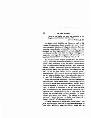 tllO 'I$DAP}.·~
ftuits of his w•Ith but· al~o ih~· virginity ·qt his
. daU,ghter ot: ofhi~ newly ~J'ri~d wife~· ..
· ' -Growse, Mathurqy p•.;~
The Tantri~:-~both. BUddhist _and__Hindu-as w'bn as·~
·vmtnava Guru's preached theoid doctrin~,while what was ·ne.w
in them was tlieir·definitions of religious authority. The o'ew
authority:..appeared a~ the savioU~' of the devot~s,; .so having
·displaced ·and then impersonated God, ..he, in etfeet, became
.«ari object of worship_ iri the form ofa dignity-bearing guru or
·gosain-be it through the (jesigoation ·_of successors, be it
·hereditar~" {Max Weber, Th.e Religion of India, p. 319)
· ·The founders of new religions (round about the fifteenth
.century)'appoint¢ themselves the spiritual monitors of the
masses. They-especially, Kabit and Nanak-denounced the
Veda,, ~ui~~eJllpl,Iatlcally' .rejected co.rporeal gods. ,Curiously,
~K,ahir's followers soon formed more than ten divisions -that
·was ltow they obeyed their path.,.finder: The biggest joke was
·this~ kJt was not long before he who rejepted idolatry
became himself a deity. And, in fact, every Te~chei, 'Guru, of
tbe sect was an absolute :~naster ofthouglt, and WIU ·tevtred
as a god." (E~ W. Hopkins, Th8 Religions oflndi11, p. 511)
One of the stauqcheid: (tdvocate of Guruism- wasKaliri""tn
the midst oftlie hig4estrheaventhereis a shining ligti.t,:·he'who
has no':Guru oannotTeach the plaeeo;t he·only reacHes who is
under the guidance .of.a true·Guru.'' But .once accepted as a
Guru, he cannot be questioned at all. So, once-say after
some examination....;if you.declare one as your Guru, and if
· thereafter your px:actical deal with him or experience of him
informs tb.Rt you had made arw:rong seleetion, you cannot
reitace,~ you cannot even repent•t "The ieading gUru· 1n a
territory", Weber observes, "is similar to a: bishop ·or a
Western .church.'~ (cf r4/pQBopa/l po/Utilh)
A.J.l good institutions go wrong1n the course of titne. The
West is no .exception.~ ,Faith ~ost}ts ~SSf?nce ~nd excetlencc;. its
'{true spirit,' arid ·in its wake tlle' 'Church ·.tiu'~- ..o.Pt ~• ,, ·""' , ! -
 