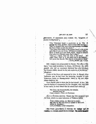 TRR .cu:L,T QF ,GUJW.
• ~ ..:.·-.. ··, -·..i ••r.:~
ltlJ...
~tnupe~t1 .of :flPPre,saion.;~nq. ..crll.Shed'- th! :·~·~iJJ:~dfm,.,o_f
~u~an brot~~rhood:'t .· ., · ~· _ :· :; .. c.': ; ,_, .. J
·"The 'drii'fche~ (shake a scar~crbw at ~. 2tJot to
.change 'OUr Goo, mother: Gnt:to:.c1eainBintll'p~qa
T~y've dre,sed Him UR inJiesan@.~~n4~ttll!U~
the face oUijm to,kill.o~r .spuJ~ t:', , · , ~ , . .,
"The place God h()lds·~n:thebuilian hea~t is .tht! sb,r~st
spot'f·But if you cut ifout:,.:ifi'Fhb.veia'Otintl tliiJfJbig.
Have to think up~a new faith; Patti.- Ha-ve:Jo:cieata'a
God who is a friend,.to ml:n, that's wha~ f'· .• ! , • ., ,
"God is a flame.. .And he lives in the heart . .. ~~1
right.r:Then God iS' in ilie heart'and in·tlle Rieaso/i!..:.;_
but not:in the churchJfhe ehtuch is thegmwe-of:Gride"
. -Gorki,MotiJer,,pp.dl?-JA•
Sikh religi~ri·was pr~pounded by.Nanak. 'rh~ offi.ce :of'f!e
<;Juru "was ~ad~ here~litary by:Aiju~,~ till:d~vin~/. ttl~: t.eltb
,Pohtiff, who left' no successor,' declared that aiter his4eath
1
thebranth (bibfe)' should be '1:h.e sole ~uthorityof,the
1
ch'utcli~·
1{Hopkins). ~ · · ; ·. · ,. 1 ··• · : : '
• Critics of the Guru cult appeared ih time. In Bengal· sdtne
'!ndfcation may be had from the banteri~g rema:fks~ ~rl sfith
1
hrimorous books as Hutumpyonchar ·Nak~a ·(P: ·ss) ·ana 'Aiaier
-Ghiuer ·Duliil (p.,26)~ · . · 1
· · r ' ' · ~ ·.
' ' " . • ' • " I (' . J
· Guru Nanak used to think that he had sinned. 'In fact, 'that
'was'his feeling of compassion~for his disciph~~ :w~o'-sinr1liih
1itvas really on thei~ behalf that· he asked '6oo's ln'¢rcy'"t.1
r:• • ". • ~. ,. < ' ?"'! ' •.
• ' • •• ; ·• ~ ... c
The 'rttle, the Imperishable, the Infinite,
. Himself does all.
· lam :a sinner~ Thou art Pardoner.·
; . J sfn is a ~hristian doct~ine. N~uak al~~.felt~.Wf~n;s ,tsve
,for God, which is a main Indication ofVaiSnava ~~~~l .v ,.: 1. . ..
f have;fallen asleep,. my Beloved is;awake. 1 .
~ ~<tl>Y ~! tliU~:.Qqrq._is ¥n~ to tJle•J,.ord ·; ~
abides in d~~o.#C?n ,; : . , . . . . .
Love; 0 Nanb.k~'"l$ heJ.I companion: - · -• >'•,
' ....... - . ~- .... ~ ' . ~
Jl1iJ:leJVedic ."u.~bbaktj.,iist ~tweon ~~ st..,_ ~v~
SUI~ in:~~f91.';4:nQW~e_.·l'M,,~tlll.


 .
 