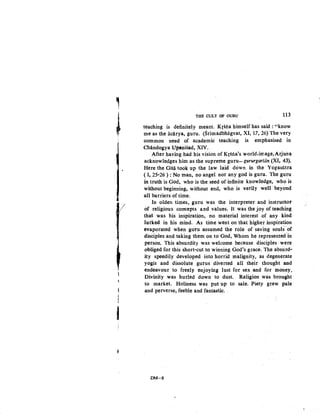 ,
~
J/
j
THE CULT OF GURU 113
teaching is definitely meant. Krsna himself has said : "know
me as the acarya, guru. (Srimadbhiigvat, XI, 17, 26) The very
common need of academic teaching is emphasised in
Chiindogya Upanisad, XIV..
After having had his vision of Krsna's world.irnage,Arjuila
acknowledges him as the supreme guru-gururgariiin (XI, 43).
Here the Gita took up the law laid down in the Yogasutra
{ I, 25·26 ) : No man, no angel nor any god is guru. The guru
in truth is God, who is the seed of infinite knowledge, who is
without beginning, without end, who is verily well ·beyond
all barriers of time.
In olden times, guru was the interpreter and instructor
of religious concepts and values. It was the joy of teaching
that was his inspiration, no material interest of any kind
lurked· in his mind. As time went on that higher inspiration
evaporated when guru assumed the role of saving souls of
disciples and taking them on to God, Whom he represented in
person. This absurdity was welcome because disciples were
obliged for this short·cut to winning God's grace. The absurd-
ity speedily developed into horrid malignity, as degenerate
yogis and dissolute gurus diverted all their thought and
endeavour to freely enjoying lust for sex and for money,
Divinity was hurled down to dust. Religion was brought
to market. Holiness was put up to sale. Piety grew pale
and perverse, feeble and fantastic.
DM-8
 