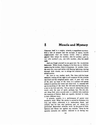8 Miracle and Mystery
CI.FA.TJON itself is a mighty miracle, a magnificent mystery.
Jl i$ a tale of miracle that tho myriads of starry worlds
~unicate. And our hqman world : what a sublime
}MUzle.! One weeps for another, dies for another; just so,
one robs another's joy, one kills another, often for small
....And you forget yourself as you gaze into the mysterious
iimlament. White clouds, clinging to the blue sky as children
emlin"acing the mother, beam in happiness. At another hour,
tile same sky roars and rattles with flaming lightnings, tearing
through dark clouds, out to deluge the creation in a havoc
:of.Qestruction.
()r, turn. to our mother earth. The lotus with her hope
belosed, wait4lg aU the night in soft suspense till the crimsoa
swt kisses and the delighted petals open. A poet will write
of t-he pent up hope of the lotus or a painter will splash
:eol:Gurs to portray her sweet and silent love. A scientist,will
not do anything of the kind. He will seek and find his joy itt
a law to say how and why. Yet no man of science has a final
word ; only the man of spirit, perhaps, has. The old, old,
old thing God only a mystic sees ; a scientist only explores
the treasures of Nature. Both are equally devoted to truth,
in their different ways.
A miracle, usually, is a performance of power over
another'i mind. When the power is moved by kindness, it is
holy and white ; otherwise, it is malevolent, black, and
awfully bad for him who performs and on whom it is
performed. Benevolent miracles work by the grace of God.
Spinoza and Hume are against any miracle. "Even by the
apostles miracles are seldom referred to as having any
114
'
 