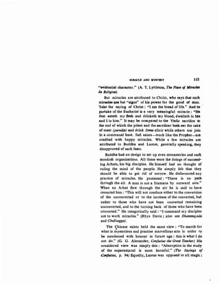 MIRACLE AND MYSTERY 115
"~iden:tial character." (A. T. Lyttleton, The Place of lttlrac'"
h Religion)
But miracles are attributed to Christ, who ~ays that suc:fr
miraelea iH' but "signs" of his power for the good of trlan.
lake the saying of Christ: "I am the bread of life." And to -
partake of the Eucharist is a very mtaningful miracle : ''He
that eateth my flesh and drinketh tny blood, dwelleth in Me
.and I in him." It may be compared to the Vedic sacrifice at
the end of which the priest and the sactificer both eat the cake
of meat (purodOB) and drink Sf>mtl elixir while others too join
an a communal feast. Sufi saints-much like the Prophet-are
.credited with happy miracles. While a few miracles are
attributed to Buddha and Laotse, generally speaking, they
disapproved of such feats.
Buddha had no design to set up even monasteries and such
monkish organizations. All these were the doings of succeed•
ing Arhats, his big disciples. He himself had no thought of
:ruling the mind of the people. He simply felt that they
·should be able to get rid of sorrow. He disfavoured any
practice of miracles. He protested : "There is no path
through the air. A man is not a Sramana by outward acts."
When an Arhat flew through the air he is said to have
censured him : "This will not conduce either to the conversion
of the unconverted or to the increase of the converted, but
nther to those who have not been converted remaining
unconverted, and to the turning back of those who have been
converted." He categorically said: "I command my disciples
not to work miracles.1
' (Rhys Davis ; also see Dhamma}ada
and Chullvagga).
The Chinese saints held the same view : "To search for
'what is mysterious and practise marvello"Q,s acts in order to
be mentioned with honour in future age : this is what I do
not do." (G, G. Alexander, Confucius the Great Teacher) His
~onsidered view was simply this: "Absorption in the study
of the supernatural is most harmful." (The Sayings of
Confucius, p. 94) Equally, Laots.e was opposed to all magic:
 