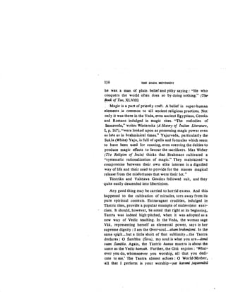 1J6 THE DADA MOVEMENT
he was. a man. of .plain. belief and pithy saying : "He who
conquers the world often does so by doing nothing." (The
J!ook of Tao, XLVIII)
. Magic is a part of priestly craft. A belief in super-human
elements·. is common to all ancient religious practices. Not
only it was there in the Veda, even ancient Egyptians, Greeks.
and Romans indulged in magic rites. "The melodies of
Samaveda,'' writes Winternitz (A History of Indian literature,
I, p. 167), "were looked upon as possessing magic power even
as late as in brahminical times." Yajurveda, particularly the
Sukla (White).Yaju, is full of spells and formulas which seem
to have been used for coaxing, even coercing the deities to
produce magic effects to favour the sacrificers. Max Weber
(TI.e Religion of lna"ia) thinks that Brahmans cultivated a
"systematic rationalization of magic." They maintained "a
.compromise between their own elite interest in a dignified
way of life and their need to provide for the masses magical
release from the misfortunes that were their lot."
Tantriks and Vaisilava Gosains followed suit, and they
·quite easily descended into libertinism.
Any good thing may be carried to horrid excess. And this.
happened to the cultivation of miracles, torn away from its:
pure spiritual contexts. Extravagant crudities, indulged in
Tantric rites, provide a popular example of malevolent exer-
cises. It should, however, be noted that right at its beginning,.
Tantra was indeed high-pitched, when it was adopted as a
new way of Vedic teaching. In the Veda, the woman sage
Vak, representing herself as elemental power, says in her
supreme dignity : I am the Over-soul-aham bt-ahmasmi. In the
same spi,rit-but a little short of that sublimity-the Tantra
declares: 0 Sambhu (Siva), my soul is what you are-titma
tvam Sambho. Again, the Tantric hamsa mantra is about the
same as the Vedic hamsah. Further, the Gitii enjoins: 'What-
ever you do, whomsoever you worship, all that you dedi-
cate to me.' The Tantra almost echoes : 0 World-Mother,.
·all that I perform is your worship-yat karomi jaganmiita
 