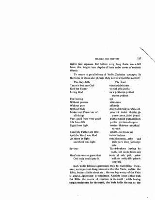'MIRACLE AND MYSTERY
117 '
:tatfeva tava pUjanam. But before very long there was a fall
from this height into depths of lusts under cover of esoteric
rituals. ·
To return to parallelisms of Vedic-Christian concepts. In
the turns of ideas and phrases they are in wonderful accord-:
The Holy Bible The :Sruti
'There is but one God ekamevadvitiyam
God the Father yo nah pita janitii
Living God sa u prailasya pratiah
Everlasting
Without passion
Without part
Without body
Maker and Preserver of
all things
Very good from very good
Life from life
Light from light
I and My Father are One
And the Word was God
Let there be light
and there was light
Saviour
ataeva prailah
aja
niranjana
akhan<;la
divyo amiirtah purusah soh
yato vii imani bhiitiini ja-
yante yena jatani jivanti
piinia madah piirilamidam
piiri:tiit purilamaducyate
tamiva bhiintam anubhiiti
sarvam
soham...tat tvam asi
sabda brahma
sohakiimayata...atho yad
atah paro divo jyotirdip-
yate
Tarak-brahma (saving by
faith, not saved from sin)
Man's sin was so great that tvam hi nah pita, yohs-·
God only could pay it. miikam avidyaiih param
' tarayati
Such Vedic-Biblical agreements may be multiplied. How-
ever, an important disagreement is that the Veda, unlike the
Bible, bothers little about sin ; the one big worry of the Veda
is avidyo-ignorance · or nescience. Another issue is that with
the Bible the centre of creation is the earth ; while having
ample tenderness for the earth, the Veda holds the sun as the
"'
 