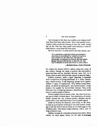 2 THE DADA MOVEMENT
And strangest of all, there are conflicts over religion itself.
And these have been often mortal. This is the greatest irony :
religion which unveils the meaning of man has made mortal
fun of life. This has been a most cruel calamity, a most ill-
fated failure, a most fatal fall from grace.
But how and why ? A plain answer has been plainly put :
It is. sometimes urged that while psychol()gical
experiences rationaliseq by scien.ce are q10re. or
less uniform for alt observers, the data for
philosophy of religion are diverse and discordant.
~~~a~o h~r4 a.n4 t'Jol~ ~Y i$ bl~ for all But
G.od, i~ :Qu.<tdha tO- some and Christ to some others•
..-JMdh3ktishnan,./TJdi.tm PhilasopbJ'.
~o. religion has largely failed to deliver peace all.d union. If:
has. rotifed., Ieavins. the arena to politica.. But with politics,
peace has been. only an inted~Jde between wars. For., as it
~orks.·th.el;e. ia mote rhet.oti<;S.~ •~ieg.ce in politic"l deals...
Politics•. hawe.u:r,._ made. a. a,ood beginning. It appear•
with a programme of givins. iru;lividuals, in a tribal cemmu~·
city.. a sen~ of unity. In the beginning, people lived together
without a sense of togetherness. They battled among them..
aelve&. As desire. for peace gre.w, they. fOfmed society, wha$4
.conduct. was. g,uide.d by an unwritten contmct. Then, as the
State grew up, it formed $Ollle:tnment, framedlaws,. and raise.d
army to coerce people to behave.
Politics applies force to secur& order. But when force can-
not.control itself, it breeds chaos. Vast dissolutions of ancient
beliefs matked :the rise of power politics. Religion was Ji'C--r
jected with a cynic admiration that it was a golden legend.
SoOI. war became the character, even virtue, of the State.
A king, (ox government) would ggo to war with another. break·
~ at wi:ll the bond of man as easily as we break eggs on OW'
breagfast table. Then States forged alliances, witb a view to
waje colle.ctive wars.
, , Sehf.om we..uuite fDI' a harmless orharmonious actio~. More
readily we unite against others, for the sake ef on1atgill& ·
 
