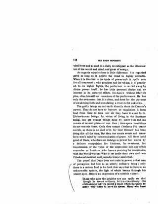 /
tl8 THE DADA MOVEMENT
¥ital furce and as such it is daily worshipped as th., illumina-
tor of the world and mind, and giver of energy.
As regards miracle there is little difference. It is regarde4
B4>od as long as it lPlifts the mind to higher altitqdes.
When it is diverted to the trade of power-cult it spells ruin
for all concerned : who practises and for whom it is practis-
ed. In its higher flights, the performer is carried away by
divine power itself ; he has little personal choice and no
interest in its material effects. He does it without effort o:r
plan, often himself not conscious of the performance. He has
only the awareness that it is done, and done for the purpoae
of awakening faith and stimulating a trust in the unknown.
The godly beings on our earth directly share the Creator's
p9wer. They do not have to borrow or requisition it from
GQd from time to time nor do they have to exert for it.
Divine-human beings, by virtue of living in the Supreme·
Being, can get strange things done by mere wish and can.
remain at several places at one time ; time-space conditions
do not restrain them. Only they cannot (Vedanta IV) create
worlds, as there is no need of it, for God Himself has been
doing this all the time. But they can create events and trans-
form men's mind by communication of grace. All these hold
good of Dada, who does not indulge in power but works by
a delicate compulsion for kindness, for sweetness, for-
transmission of the voice of the super-soul into any ofhis
comrades or brethren who have a yearning for communion.
with the World-worker Who is set inside their own soul-eta
~Jvakarmii mahiitmti.sadiijantiniifl'l hrdaye ·sanniviStah.
The proof that Dada does not trade in power is that men
l of perception find him as an utterly ordinary being ; only
f there is a certain flash in his look that says that he lives in an
unknow~bl~ sphere, the light of which .beams through his
tender eyes. Here is an impression. of a notable visitor :
~ose who b.ave the i,ntujtive ey~. can easily ~ee tltat
. tl,o.u~h b,e seetns. ordinary, he is extraor9inary. Hi~
oidinarin~ may be called a mask which intrigues so
many .wl0 come to havt' his diJMm. Many who hav•
 