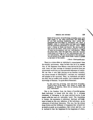 MIRACLE AND MYSTERY UP
beard of his power of performing miraclts come with
high hopes to see them performed, and when ahey
do not find anything happening they return dis-
appointed and even begin to scandalise him. Only a
handful come to receive peace and light and stret:tt}th
and the luminous nakedness of interior vision w~
such a being as Dada can bestow. But the trouble is
that we do not really wish to have ourselves stripped
of what we erroneously call our individuality. What
the peace does, what the light does, what the interior
vision does is to strip us of our individualism and not
our individuality. We are accustomed to the darkness,
we are afraid of the light which Dada wants to sp~d
in the heart of the seeker. ·
-Harin Chattopadhyaya.
There is a vision when an individual is emancipated from
his worldly narrowness, when he feels that he is an emana-
tion of the Supreme from Whom a man derives his form. At
such times we take courage to transport ourselves from our
accustomed world into an unaccustomed refinement of reality.
We see then a new light playing on our familiar triviality,
our coarse concept of individuality; and then our individual
self mingles in the universal. Then, an individual, not tied to
any bloc, bas no conflict with another ; he is cleansed with the
knowledge of Oneness. To quote Boris Pasternak :
In that new way of living, and new form of society~
which is born of the heart, and which is called the
Kingdom of Heaven, there are no nations, there arc
only ind.ividuals.
This is the freedom from the fetters of morbid egois~
Each individual is linked with the other by a comm.OA
awareness of belonging to the same spiritual source, by aa
innate sene that men are indivisible 'souls'. The founda.ti011
is human. the expre&l!ion is i"dividual. Spiritual self-fulil:"
·ment is based on this new definition of the individual, OR the ,
refinement of individual federation. This way lies the release :J
froll friction and tb.e fulfiLment of happiness that ~based not
so much on goods as on goodness ; that is how and why one
is inclined to lose his happiness for the happiness of others.
 