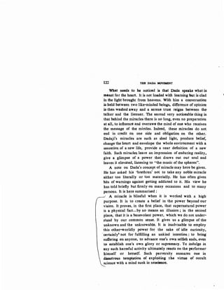 122 THEDADAM~
What needs to be noticed is that Dada speaks what is.
meant for the heart. It is not loaded with learning but is clad
·in the light brought from heavens. With him a conversation·
is held between two like-minded beings, difference of opinion·
is then washed away and a serene trust reigns between the-
talker and the listener. The second very noticeable thing is.
that behind the miracles there is no long, even no preparation
at all, to influence and overawe the mind of one who receives
the message of the mircles. Indeed, these miracle!! do not
end in credit on one side and obligation on the other.
Dadaji's miracles are such as shed light, produce belief,
change the heart and envelope the whole environment with a
sensation of a new life, provide a near definition of a new
faith. Such miracles leave an impression of enduring reality,.
give a glimpse of a power that draws out our soul and
leaves it elevated, listening to "the music of the spheres".
A note on Dada's concept of miracle may here be given.
He has asked his 'brethren' not to take any noble miracle
either too literally or too materially. He has often given
bits of warnings against getting addicted to it. His view he:
has told briefly but firmly on many occasions and to many
persons. It is here summarised :
' A miracle is blissful when it is worked with a high·
purpose. It is to create a belief in the power beyond our
vision. It proves, in the first place, that supernatural power
is a physical fact-by no means an illusion; in the second
place, that it is a benevolent power, which we do not under-
stand by our common sense. It gives us a glimpse of the·
unknown and the unknowable. It is inadvisable to employ
this other-worldly power for the sake of idle curiosity,
·certainly' not for fulfilling an unkind intention : to bring:
suffering on anyone, to advance one's own selfi.sh ends, even
to establish one's own glory or supremacy. To indulge in
any such harmful activity ultimately reacts on the performer
himself or herself. Such perversity ensnares one in
d$astroos temptation of exploiting the virtue of occult
science with a mind sunk in neseienoe.
 