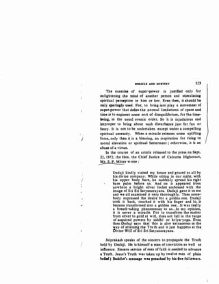 j
'
f
.•
I
"
MIRACLE ANI> MYSTERY 123
The exercis1 of super-power is justified only for
enlightening the mind of another persQtt and stimulating
$piritual per®ption in him or her. Even then, it 3hould bo
only sparingly used. For, to bring into play a movement of
,uper-power that defies the normal limitations of space and
time is to engineer some sort of disequilibrium, for the time-
aeing, in the usual cosmic order. So it is injudicious and
improper to bring about such disturbance just for fun or
· fancy. It is not to be undertaken ex®pt under a compelling
spiritual necessity. When a miracle releases some uplifting
force, only then it is a blessing, an inspiration for rising to
moral elevation or spiritual betterment ; otherwise, it is an
abuse of a virtue.
In the course of an article released to the press on Sept•.
22, 1972, the Hon. the Chief Justice of Calcutta Highcourt,
MJ, S. P. Mitter wrote:
Dadaji kindly visited my house and graced us all by
his divine company. While sitting in our midst, with
his upper body bare, he suddenly spread his right
bare palm before us. And on it appeared from
nowhere a bright silver locket embossed with the
image of Sri Sri Satyanarayana. Dadaji gave it to me
and we all examined it very thoroughly. Then some-·
body expressed the desire for a golden one. Dadaji
took it back, touched it with his finger and lo, it
became transformed into a golden one...lt was really
a breath-taking phenomenon to us...In my opinion,
it is never a miracle. For to transform the matter
from silver to gold at will, does not fall in the range
of acquired powers by siddhi or kriya-yoga. Even
then DadaJi says that this is also extraneous in the
way of attaining the Truth and it just happens at the
~ivine Will of Sri Sri Satyanarayana. . .
Jaiprakash speaks of the concern to propagate the Truth
hel~ by Dada)i. He is h.imself a m,an of conviction as well as
influence. Sincere service of men of faith is p.eeded to advance
a Truth. Jesus's Truth was taken up by twelve men of plain
belillf; Buddha's message was preached by his five followers.
 