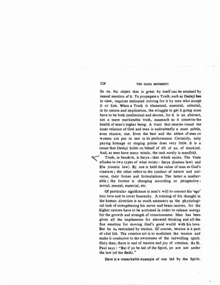 124 THE DADA MOVEMENT
So on. No object that is great by itself can be attained by
casual mention of it. To propagate a Truth, such as Dadaji has
in view, requires dedicated striving for it by men who accept
it or, him; When a Truth is elemental, .essential, celestial,
in its nature and implication, the struggle to get it going must
have to be both intellectual and devout, for it is an abstract,
not a mere marketable truth, inasmuch as it concerns the
health of man's higher being. A truth. that centres round the
inner relation of God and man is undoubtedly a most subtle,
even elusive, one. Even the best and the ablest of men or
women are put to test in its performance. Certainly, only
paying homage or ·singing praise does very little. It is a
cause that Dadaji holds on behalf of all of us, of mankind.
And, as men have many minds, the task surely is manifold.
~ Truth, in Sanskrit, is Satya-that which exists. The Veda
alludes to two types of what exists : Satya (human law) and
~ta (cosmic law). By one is held the value of man as God's
creature ; the other refers to the conduct of nature and uni-
verse, their forces and formulations. The latter 1s unalter-
able ; the former is changing according to perspective :
moral, mental, material, etc.
Of particular significance is man's will to convert his 'ego'
into love and to cover humanity. A training of his thought in
the human direction is as much necessary as the physiologi-
cal task of strengthening his nerve and brain centres, for the
higher centres have to be activated in order to release energy
for the growth and strength of consciousness. Man has been
given all the implements for elevated thinking and all the
:fine emotion for moving God's good world with his love.
But he is, restrained by tension. Of course, tension is a part
of vital life. The creative art is to modulate the tension and
make it conducive to the awareness of the indwelling spirit.
Only then, there is end of tension and joy of creation. As St.
Paul says : "But if ye be led of the Spirit, ye are not under
the law (of the flesh)."
Here is a remarkable example of one led ·'by the Spirit. ,
 