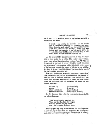 MIRACLE ..a.ND MYSTERY 125.
He is Mr. G. T. Kamdar, a man in big business.and with a
noble mind. He writes :
I recall very vividly the first time I had the revela-
tion of Dadaji's divine glory. It happened this way.
Mrs. Kamdar and myself had the good fortune to
have been received into Dadaji's room tha.t was
lighted with his presence. It was 6th April, 1972. As
we sat at his feet, the Mahanam presently rang in our
heart, and a st.range sweetness filled the air.
At this point of Mr. Kamdar's account, it may be desir-
able to turn aside for a while. The reader may well ask
here : what is this Mahanama, this 'solemn Name' ? What is
its purport, its purpose, its power? Word for word, it means :
'the great name' ; the meaning behind it is that it is the name)
of the Supreme which :is the source of all that is and will be.
So then, it is the "ineffable Name" (in Browning's word),
that par excellence is good for all,
In.a way, 'mahanama' is parallel to the term: 'mahiivakya'
-i.e. 'the great word'-ofthe Upanisad about the oneness of
man and God, of soul and over-soul. This sublime- text has
found four alternate expressions to reveal the relation be-
tween the individual and the universal, the finite and the
Infinite. They are :
tat tvam asi
soham
aham brahmasmi
ayamatma brahma
R. W. Emerson has
and infinite Brahma :
(That thou art)
(I am He)
(I am Brahma)
(This soul is Brahma)
a lovely poem-on the indescribable
Tliey reckon ill who leave me out ;
When me they fly, I am the wings:
I am the doubter and the doubt,
And I the hymn the Brahmin sings.
Broadly speaking, deep in man's mind lies the eagerne~s
to.grow the joy of touch with .the Supreme. All through the
ages, man has been seeking this joy, but the trend of seeking
 