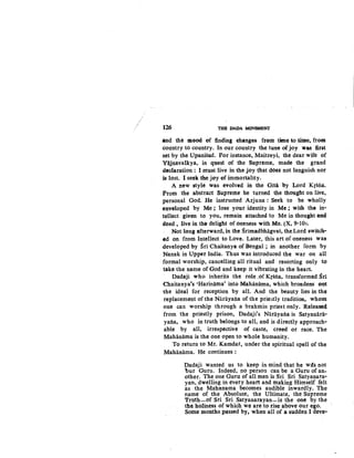 126 THil DADA MQVBMBNT
and the mood of finding ehltlnges frem tim~ to .time, from
country to country. In our country the tune of joy was nrst
set by the Upanisad. For instance, Maitreyi, the dear wife of
Yajnavalkya, in quest of the Supreme, tnade the grand
declaration : I must live in the joy that does not languish nor
is lost. I seek the jay of immortality.
A new style was evolved in the Gitii by Lord Krsna.
From the abstract Supreme he turned the thought on live,
personal God. He instructed Arjuna : Seek to be wholly
enveloped by Me ; lose your identity in Me ; with the in-
tellect given to you, remain attached to Me in thouglit an4
deed, live in the delight of oneness with Me. (X, 9-101.
Not long afterward, in the Srimadbhagvat, the Lord switch•
ed on froni Intellect to Love. Later, this art of oneness was
developed by Sri Chaitanya of Bengal ; in another form by
Nanak in Upper India. Thus was introduced the war on all
formal worship, cancelling all ritual and resorting only to
take the name of God and keep it vibrating in the heart.
Dadaji who inherits the role ;of Krsna, transformed Sri
Chaitanya's 'Harinama' into Mahiinama, which broadens out
the ideal for reception by all. And the beauty lies in the
replacetnent of the Narayana of the prie3tly tradition, whom
one can worship through a brahmin priest only. Released
from the priestly prison, Dadaji's Narayana is Satyanarii-
yana, who in truth belongs to all, and is directly approach-
able by all, irrespective of caste, creed or race. The
Mahanama is the one open to whole humanity.
To return to Mr. Kamdar, under the spiritual spell of the
Mahanama. He continues :
Dadaji wanted us to keep in mind that he w~s not
bur Guru. Indeed, no person can be a Guru of an-
other. The one Guru of all men is Sri Sri Satyanara-
yan, dwelling in every heart and making Himself felt
as the Mahanama becomes audible inwardly. The
name of the Absolute, the Ultimate, the Supreme
Truth-of Sri Sri Satyanarayan-is the one by the
the holiness of which we are to rise above our ego.
Some months passed by, when all of a sudden I deve-
 