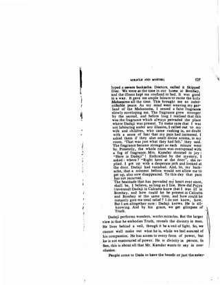 I}
J
•l.
J
I
(
t
MIIUCLE AND MYITBR 1.27
loped a -sewer~ baekaehe; Doctors. called it Skipped
Disc. We were; at the time in our home at Bom~y.
and the illness kept me confined to bed. It was good
in a way. It gave me ample leisure to recite the holy
Mahanama all the time. This brought me an indes•
cribable peace. As my mind went weaving my gar·
land of the Mahanama, I sensed a faint fragrance
"Slowly enveloping me. The fragrance grew stronger
by the second, and before long I realised that this
was the fragrance which always pervaded the place
where Dadaji was present. To make sure that I was
not labouring under any illusion, I called out ·to my
wife and children, who came rushing in, no doubt
with a sense of fear that my pain had increased. I
asked them if they also smelt divine aroma, in my
room. 'That was just what they had felt,' they said.
The fragrance became stronger as each minute went
by. Presently, the whole room was overspread with
a fog of fragrance. Mrs. Kamdar shouted in joy :
"Here is Dadaji"! Enthralled by the mystery, I
asked : where? "Right here at the door", she re-
plied. I got up with a desperate jerk and looked at
the door. Dadaji had vanished. And, lo, my back-
ache, that a moment before would not allow me to
get up, also now disappeared. To this day that pain
has not recurred. ,
The beatitude that has pervaded my heart ever since,
shall be, I believe, a~long as I live. How did Pujya
(reverend) Dadaji in Calcutta know that I was ill in
Bombay, arid how could he be present in Calcutta
and Bombay at the same time, and how could he
instantly give me total relief? I do not know, how.
But I am altogether sure : Dadaji knows. He is all-
knowing. And by his grace, we get glimpses of
~~. '
Dadaji performs wonders, works miracles. But the larger
view is that he embodies Truth, reveals the divinity in man.
He lives behind a veil, though it be a veil of light. So, we
cannot '*ell make out what he is, while we feel assured of
his compassion. He has access to every form of power, but
.he is not enamoured of power. He is divinity in person. In
·fine, this is about all that Mr. Kamdar wants to say in con·
-elusion.
People come to Dada to have the benefit or just the enter-
 