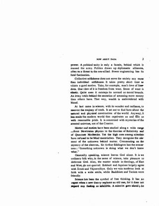 NOW ABOUT DADA ~
pow~t. A political unity is only a facade, b~hind which i~
massed the army. Politics .draws up diplomatic alliances-,
often as a threat w the non-allied. Power engineering has its
fatal fascination.
Collective selfishness ci"oe.s not serve the society any mo~
· than intiivid11al selfishness. It takes pretty short time oo
vitiate a good motive. Take, for example, man's love of fr~
dom. One view of it is freedom from want. Sense of want is
ebl&tic. Quite SOQU it outsteps its normal or moral bounds.
.An irony trails 9ehind the sensation of amassing more money
than others have. That way, wealth is embroidered with
blood.
At last came in science, with its wonder and radiance, to
:reeover the ma.j~y of truth. It set out to find facts about·. th.e
·nauual and. physical construction of the world. Anyway, it
~·made the modern world that captivates us and :fills us
with reasonable pride. It is concerned with mysteries orthe
~reated u.nive:&se, not of the Creator.
Matter and ~idn have reen studied al{>ng a wide ran&e
-helm Newtot.U.an. physics.to the theories ef Relativity and
.of Quanttt&t Mecllanics.. Yet the high one& among sQien~s
nave tefnsed tt>-be· Mind materialists. They recognise fhe ele-
ment of the unknown behind matter. Commenting on the
mystery of the electron, Sir Arthur Eddington has the awau-
ness ; "Something unknown is doing what we don't know
-what."
Generally spealcing, sCience leaves God alone. It is we
-ordinary folk who, in the name of science, take pleasure to
dethrone God. Also, the master minds in theology, of :East
.and West, Q.o not quarrel. Eckhart and Aquinas largely agree
witft Aruoi and Yajnavalkya. Only we vain moderns look at
faith with a wide smile,. while Buddhism and Taoism were
friendly.
Seieace has been the symbol of free thinking. It has. n.o
r«pet who• a new theory replaees an,ol4 o~ for it does not
.:JIIPIQ any ~ aa iafallible.. A scientist. ps ahead;. he
 