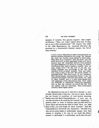128 THB DADA· MOVEMENT
tainment of miracles. One genuine enquirer once sought
clarification : "They are widely talked about and, if I may
say so, not a little misunderstood." The enquiry was made- .
to Mr. Abhi Bhattacharya, .the renowned film-actor. He-
answered in a characteristic dramatic manner, but full of
deep meaning :
I know, I know. Miracles are rather misunderstood not
because miracles themselves are wrong, but because·
the word has become much abused in recent times.
What after all is a miracle ? That the moon and the
earth move only in their appointed orbits is no less a
miracle than the immediate delivery from nowhere-
of a gold medallion or a shwal or a string of letters.
This human body itself is indeed a miracle. How do·
these things occur ? By His will, if you ask one.
Dadaji disclaims any knowledge of the why and
wherefor of the so-called miracles They just some-
how come to pass, at His will. We cannot predict or-
anticipate them. They don't occur at our insistence.
Why should people misunderstand these ? I am not
unaware that people visit holy men mostly for some-
or other miracle, and it is often these people who
talk slightingly of the phenomenon they have either-
not witnessed or understood. Dadaji has repeatedly
told us that the miracles are acts of His will. You
can neither wish nor stop them. They excell men's.
curiosity ~bout higher power.
Mr. Bhattacharya has put it well how a miracle is inex-
plicable. Reason goes a long way ; but up to a point. Beyond
yes the frontier of mysticism, of truth beyond reasoning.
Dadaji once told Harin Chattopadhyaya: "I warn you, do
not take miracles to be anything but external happenings. r
perform,them in order to impress upon you that there is a
power above and beyond the reach of mind. Once you have-
ith in Him, you must forget all about miracles". And Mr-.
Ch~ttopadhyaya records his own impression : "Several of us,.
I~
1i
who are not quite insane or undeveloped people, have been G
witness to miracles. I, for one, do not doubt that when a j
.miracle. is performed it is performed, not by him who per-
 
