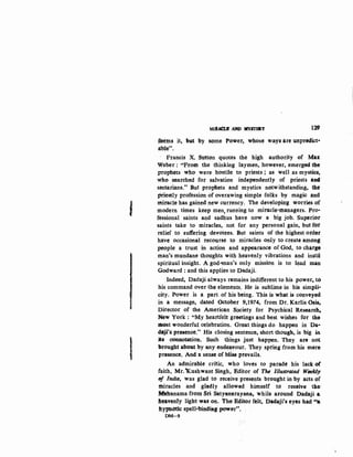 '
I
Mill~ .AND JIIEYSI'ER.Y 129
fMtns it, f>llt by some Power., whose ways are unpredict·
able".
Francis X. Sutton quotes the high authority of Max
Weber: "From the thinking laymen, however, emerged the
prophets who- were hO'Stile to priests; as- well as mystics,
who searched for salvation independently of priests arKt
sectarians." But prophets and mystics notwithstanding, the
priestly profession of overawing simple folks by magic and
miracle bas gained new currency. The developing worries of
modern times keep men, running to miracle-managers. Pro·
fessional saints and sadhus have now a big job. Superiot
saints take to miracles, not for any personal gain, but for
relief to suffering ·devotees. But saints of the highest otder
have occasional recourse to miracles only to create among
people a trust in action and appearance of God, to charge
man's mundane thoughts with heavenly vibrations and instil
spiritual insight. A god-man's only mission is to lead man
Godward : and this applies to Dadaji.
Indeed, Dadaji always remains indifferent to his power, to
his command over the elements. He is sublime in his simpli-
city. Power is a part. ofhis being. This is what is conveyed
in a message, dated October 9,1974, from Dr. Karlis Osis,
Director of the American Society for Psychical Research,
New York: "My heartfelt greetings and best wishes for the
~t wonderful celebration. Great things do happen in Da·
daji's presence." His closing sentence, short though, is big in
ita connotation. Such things just happen. They are not
brought aboll.t by any endeavout. They spring from his mere
presence. And a senBe of bli&s prevails.
An admirable critic, who loves to parade his lack of
faith, Mr. Xushwant Singh, Editor of The Illustrated Weekly
tlj' India, was glad to receive presents brought in by acts of
miracles and gladly allowed himself to receive the:
Mahanama from Sri Satyanarayana, while around Dadaji a
he'lvenly light was oo. The Editor felt, Dadaji's eyes had '•a
hypilotic spell-bindi.Rg power...
DM-9
 
