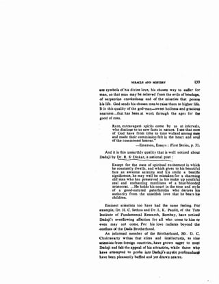 MIMCLB AND MfBTBP.Y '1~,
~~~ symbols of his divine love, his chosen way to sy.Uer for
man, so that ~~n may be relieved from the evils of bondS~.~
of serpentine crookedness and of the miseries that poiso~
llis life. God sends his chosen mento raise them to higller lif~.
It is.this quality of the god~man-sweet holiness and gracious
nearness-that has been at work through the ages for tb4"-
good of man.
Rare, extravagant spirits come by us at intervals,
who disclose to us new facts in nature. I see that meA
of God have from time to time walked among mfll
and made their commission felt in the heart and sol#.
of the commonest hearer." ·
-Emerson, Essays: First Series, p. 31.
And it is this unearthly quality that is well noticed about
Dadaji by Dr. R. S· Dinkar, a national poet :
' ----------------------Except for the state of spiritual excitement in whick
he constantly dwells, and which gives to his beautifu~
face an awsome serenity and his smile a beatific
significance, he may well be mistaken for a charming
old man who has preserved in his make up youthfuJ
zeal and enchanting manliness of a blue-bloode(l
aristocrat....He holds his court in the tone and style
of a good-natured paterfamilia who derives his
authority from the unselfish love that he bears ~
children. -
Eminent scientists too have had the same feeling. For
-example, Or. H. C. Sethna and Dr. L. K. Pandit, of the Tata
Institute of Fundamental Research, Bombay, have notice~!~
Padaji'~ overflowing affection for all who come to him or
even may not come. For his love radiates beyond th~
..confines of the Dada Brotherhood.
An jnformed member of the Brotherhood, Mr. D. C.
Chakrava.rty wriq,s that elites and in~llectuals. as alsf,>
~otists froqt foreign countries, have srown ~ger to meot
Dadaji and felt the appeal of his attraction, while those whp
b.ave attempted to probe ip.to Dad3ji's xnystic proful,ll).d~~
have been pleasantly baffled and yet d.rawn nearer. ·
 