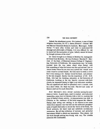 134 'i:HB :DADA. MOVEMENT
Indeed, the attachment grows. For instance, a man of deep
religious conviction_ Dr. R. L. Datta (Director : Central Salt
and Marine Chemicals Research Institute, Bhavnagar, India)
writes : "I have often written and tried to understand the
message and philosophy of Dadaji. It is very difficult for me
to record all the encounters of mine. Infinity cannot be bound
by thought process of the mind."
Dr. Datta brought in to Dadaji at Bombay his distinguish-
ed friend from Berkeley. He was Professor Marshal F. Mer-
riam of the Dept. of Materials Science College of Engineer·
ing, University of California. His experiences may be briefly
touched here. He was taken aback when Dadaji told
him something of what his house was like and advised him to
return home where his son was very unwell but would soon
come round to normal health. He took leave to make a move
but it was raining a lot. Dadaji waved his hand, and present-
ly the rain stopped. Similar was the experience of Dr. D.N.
Naik, who had his finishing education at the University of
California, Looking at the sky heavily overcast with dark
clouds, he requested Dadaji to light it up with some sunshine.
The sun appeared and shed its splendour over a certain area
for a short while. Dr. Naik was told : The law and order of
Nature need not be much disturbed.
Prof. Merriam's story stirred curiosity among his asso-
'dates at home. A good team, used to conduct astro-physical
researches, came over to Calcutta with a view to examine the
type of Dadaji's brain activity. A demonstration was held in
·calcutta at the residence of the hotel magnate Mr. Obetoi.
Dadaji kept sitting and smiling ·in his sleeves in one room
while .id. an adjacent one was laid out the ealborate parapher-
·nalia of'taped electrodes to record the waves of his brain, his
'blood pressure, his heart load and metabolic currents and
·resistances. But all that collection of intricate and powerful
'instruments failed to obtain. any impression. They simply did
not work though nothing was wrong with any. The notable
scientists felt confounded.
 