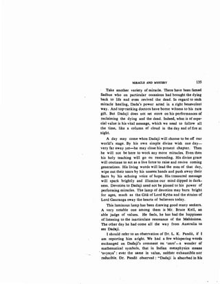 MIRACLE AND MYSTERY 135
Take another variety of miracle. There have been famed
Sadhus who on particular occasions had brought the dying
back to life and even revived the dead. In regard to such
miracle healing, Dada's power acted in a right benevolent
way. And top·ranking doctors have borne witness to his rat.e
gift. But Dadaji does not set store on his performances of
reclaiming the dying and the dead. Indeed, what is of espe-
cial value is his vital message, which we need to follow all
the time, like a column of cloud in the day and of fire at
night.
A day may come when Dadaji will choose to be off our
world's stage. By his own simple divine wish one day-
very far away yet-he may close his present chapter. Then
-he will not be here to work any more miracles. Even then
his holy teaching will go on resounding. His divine grace
will continue to act as a live force to raise and revive coming
generations. His living words will lead the men of that day,
wipe out their tears by his unseen hands and push away their
fears by his echoing voice of hope. His treasured message
will spark brightly and illumine our mind dipped in dark-
ness. Devotion to Dadaji need not be pinned to his power of
performing miracles. The lamp of devotion may burn bright
for ages, much as the Gitii of Lord Krsna and the strains of
Lord Gauranga sway the hearts of believers today.
This luminous lamp has been d1awing good many seekers.
A very notable one among them is Mr. Bruce Kell, an
able judge of values. He ·feels, he has had the happiness
of listening to the inarticulate resonance of the Mahiiniima.
The other day he had come all the way from Australia to
see Dadaji.
I should refer to an observation of Dr. L. K. Pandit, if I
am reporting him aright. We had a few whispering words
exchanged on Dadaji's comment on 'zero'-a wonder of
mathematical symbols, that in Indian metaphysics means
· 'avyaya' : ever the same in value, neither exhaustible nor
reducible. Dr. Pandit observed : "Dadaji · is absorbed- in Jiis
 