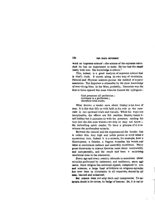 136 l1IE 'Jt.WA ~
work on 'supt"e~ ~ci~n9e'-~he science of the supreme ~tue.
And he has no e~periment to make. He has had the t~DJt
ready with him. I:Iis knowledge is inborn."
This, indeed, is a good analysis of supreme science that
~ God's truth. It comes along its own way of revelation.
Natural and Physical sciences pursue the method of experi-
mentation. The Supreme is attainable by the pure knowledge
of ever-living bliss. In the West, probably, Descartes was the
first to have opened this issue whenhe framed the syllogism:
God possesses all perfection ;
existence is a perfection ;
therefore God exists.
What throws a tender aura about Dadaji is his love of
man. It is this that fills us with faith in his role as the com·
rade in our spiritual trials and travails. While his ways are
inexplicable, the effects are felt realities. Reality keeps it·
self hidden but it animates us with his presence, sending his
rays into the dim area where-we may or may not know-
the indwelling spirit resides. To have a glimpse of it is to
witness the profoundest miracle.
Between the natural and the supernatural the border line
is rather thin. Any high and noble power at work takes a
mysterious turn. Indeed it is a miracle, for example, how a
Shakespeare, a Goethe, a Tagore wreathes his words and
ideas in uncommon cadence and unearthly excellence. Many
great discoveries in science likewise came about incalculably
and unexpectedly, and the result had' been a su.rprisin.g
revelation even to the discoverer.
Every age and every country abounds in anecdotes a.boJlt
miracles performed by redeemers and mediators; seers ~
saints. Since religi<,>n has universal appeal, compared to arts
M.d sciences, a large fuu,d offolklQre on reijgiousmirac:J4's
has ever been ia circulation in all countries, shared by a,ll
~. 14oarned and unlearned.
But ~ce does not stop short and compromise. To <a1·
•rttin doubt is its virtue, its badse of honour. SQ, it i4 O¥t to
 