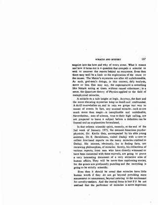 MIRACU! AND l.IYSTERY 137
-enquire into the how and why of every event. What it mean$
and how it turM out is a question that compels a scientist to
·seek to uncover the reason behind an occurence. Even then
there may well be a limit to the exploration of the cause or
the causes. The Maker's mysteries are after all unfathomable.
As such, god-men's doings, in this context, defy analysi.s,
more or less. One may say, the supernatural is something
like Natu.re acting at times without causal coherence ; in ~
sense, the Quantum theory of Physics applied to the field of
metaphysical miracles.
A miracle as a rule laughs at logic. Anyway, the finer and
the more elevating mysteries keep us dumb and confounded.
A thrill overwhelms us, and in vain we grope our way to
causes of events. In fact, any unusual miracle-such as are
much more than magic-is inexplicable and undefinable.
Nevertheless, men of science, true to their high calling, are
not prepared to leave a subject before a definition can be
framed and an explanation formulated.
In that solemn scientific spirit, recently, at the end of the
2nd week <?.f January 1975, the eminent American psycho-
physicist, Dr. Karlis Osis, accompanied by his able young
.assistant, Dr. E. Heraldsson, visited Dadaji with a view to
collect first hand reports on the many miracles credited to
Dadaji. His interest, obviously, lay in finding facts, not
reviewing philosophies, of miracles. Surely, his collections of
various reports, from men who have directly witnessed or
have been connected with these marvels, are going to prove
.a very interesting document of a very attractive area of
human affairs. They will be more than captivating stories,
for the c;vents are profoundly puzzling and the recording is
.going to be strictly scientific.
Even then it should be noted that miracles have little
human worth if they do not go beyond providing mere
.amusement or amazement, beyond catering to the excitement
for novelty-seekers. And the central focus is lost if it be not
zealised that the performer of miracles is more important
 
