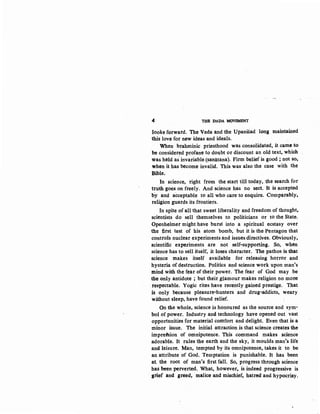 4 THB DADA MOVEMENT
looks forward. The Veda and the UpaniSad long maintained
this love for new ideas and ideals.
When brahminic priesthood was consolidated, it came to
be considered profane to doubt or discount an old text, which
was held asinvariable (sanatana). Firm belief is good; not so,
when it has become invalid. This was also the case with the
Bible.
In science, right from the start till today, the search for
truth goes on freely. And science has no sect. lt is accepted
by and acceptable to all who care to enquire. Comparably,
religion guards its frontiers.
In spite of all that sweet liberality and freedom of thought,
scientists do sell themselves to politicians or to the State.
Openheimer might have burst into a spiritual ecstasy over
the first test of his atom bomb, but it is the Pentagon that
controls nuclear experiments and issues directives. Obviously,
scientific experiments are not self-supporting. So~ when
science has to sell itself, it loses character. The pathos isthat
science makes itself available for releasing horror and
hysteria of destruction. Politics and science work upon man's
mind with the fear of their power. The fear of God may be
the only antidote ; but their glamour makes religion no more
respectable. Yogic rites have recently gained prestige. That
is only because pleasure-hunters and drug-addicts, weary
without sleep, have found relief.
On the whole, science is honoured as the source and sym-
bol of power. Industry and technology have opened out vast
opportunities for material comfort and delight. Even that is a
minor issue. The initial attraction is that science creates the
imprdsion of omnipotence. This command makes science
adorable. It rules the earth and the sky, it moulds man's life
and leisure. Man, tempted by its omnipotence, takes it to be
an attribute of God. Temptation is punishable. It has been
at the root of man's first fall. So, progress through science
has been perverted. What, however, is indeed progressive is
grief and greed, malice and mischief, hatred and hypocrisy.
 