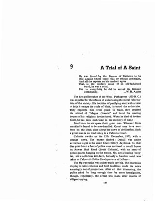,r
9 A Trial of A Saint
HE was found by the Bureau of Statistics to be
One against whom there was no official complaint,
And all the reports on his conduct agree
That, in the modern sense of an old-fashioned
word, he was a saint,
For in everything he did he served the Greater
Community. -W. H. Auden
The first philosopher of the West, Pythagoras (530 B. C.)
was expelled fot the offence of undertaking1he moral reforma-
tion of the society. His doctrine of purifying soul,with a view
to help it escape the cycle of birth, irritated the authorities.
They expelled him from place to place, they crushed
his school of ''Magna Graecia" and burnt the meeting
houses of his religious brotherhood. When he died of broken
heart, he has been enshrined in the memory of man !
Small men do not spare their great men. Whoever loves
mankind is bound to be man-handled. Great men have ever
been on the dock since about the dawn of civilization. Such
a great man is on trial today in a Calcutta Court.
Calcutta awoke on the 12th December, 1973, with a
strange news. The papers :flashed : Dadajl was under
arrest last night in the small hours befor.e daybreak. In that
dim quiet hour a :fleet of police vans enclosed a small house
on Anwar Shah Road (South Calcutta), with an army of
police guards hanging on the scence. No, not a leading burg-
lar, not a notorious kill-devil, but only a humble saint was '
taken to Calcutta's Police Headquarters at Lalbazar.
The ffig operation was rather much too big. The enormous
.display in wide columns and bold headlines made the news
.amusingly out of proportion. After all that drumming, the
police asked for long enough time for more investigation,
though, reportedly, the arrest was made after months of
diligen~ spying.
139
 
