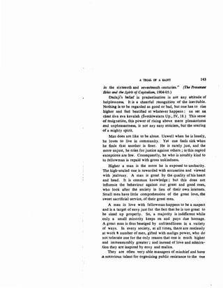 A TRIAL OF A SAINT 143
in the sixteenth and seventeenth centuries." (The Protestant
Ethic and the-Spirit of Capitalism, 1904-oS.)
Dadaji's belief in predestination is not any attitude of
helplessness. It is a cheerful recognition of the inevitable.
Nothing is to be regarded as good or bad. but one has to rise
higher and feel beatified at whatever happens : na sat na
casat siva eva kevalah (Svetaswatara Up., IV, 18.) This sense
-of resignation, this power of rising above mere pleasantness
.and unpleasantness, is not any easy stoicism. but the soaring
.of a mighty spirit.
Man does not like to be alone. Unwell when he is lonely,
'he loves to live in community. Yet one feels sick when
he finds that ·another is finer. He is rarely just, and the
more unjust, he cries for justice against others ; in this regard
exceptions are few. Consequently, he who is notably kind to
to fellowman is repaid with gross unkindness.
Higher a man is the more he is exposed to uncharity.
The high-souled one_ is rewarded with accusation and viewed
with jealousy. A man is great by the quality of his heart
and head. It is common knowledge; but this does not
influence the behaviour against our great and good ones,
who look after the society in lieu of their own interests,
Small men have little comprehension of the great love, the
·sweet sacrificial service, of their great men.
A man in love with fellowman happens to be a suspect
and is a target of envy just for the fact that he is too great to
be sized up properly. So, a majority is indifferentwhile
only a small minority keeps on and pays .due homage.
A great man is thus beseiged by unfriendliness in a. variety
of ways. In every society, at all time~. there are restlessly
.at work II. number of men, gifted with malign power, who do
not tolerate one for the only reason that one is much higher
.and immeasurably greater ; and instead oflove and admira,.
,tion they are inspired by envy and malice.
. They are often very able managers of mischief and have
..a,notorious talent for organizing public resistance to the on,e
 