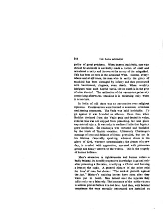 i44 THE DADA M<)Vi!MENT
guilty of g'teat goGdness. Wb6n knaves lead fools, one wh3-
should be adorable is inevitably made a victim of cool and
caleulated cruelty and thrown at the mercy of the tnisguifed.
This has been so even in the advanced West. Indeed, evety•
where and at all times, the man who is verily the glory of
blankind has been damaged by infamy and then persecuted
with banishment, disgrace, even death. When worldly
intrigues take such hortid turns, life on earth is in the grip-
Of utter discord. The realisation of the venomous perversity
comes long afterwards. Mankind is in mourning only when
it is too late.
In India of old there was no persecution over religiou.S.
E>pinions. Controversies were limited to academic criticismS.
and jeering cemments. The Veda was held inviolable. To-
go against it was branded as atheism. Even then when
Buddha deviated from the Vedic path and denied its value,.
~ven he was was not stopped from preaching, far less given
any mortal injury. It was only in medieval India that bigotry
grew intolerant. Sri Chaitanya was tortured and banished
by the lords of Tantric vocation. Ultimately Chaitanya's.
message of love and defiance of forms prevailed, but not in.
his lifetime. Generally speaking, whoever shines in the.
glory of God, whoever communicates the dream of a new
day, is crushed with opposition, smeared with poisonous.
gossip and finally thrown to the wolves. This is the tragedy
of human holiness.
Man's education in righteousness and human values is.
-Badly belated. ltshorriblyexp~nsive knowledge is gained only
after poisoning a Socrates, crucifying a Christ and burnin~
a Juan at the stake. A general picture of the price paid
for love' of man but shows : "The wickeli plotteth against
lhe just.'' Histery's undying heroes have risen after they
were put to death. Men lament over the injurie~ they
inflict only very leisurely. The inrtocence of the noble victims.
is seldom proved btfore it is too late: And 1hen, with belated
oonseien~ the once mortally J,erseetited are installed as
 