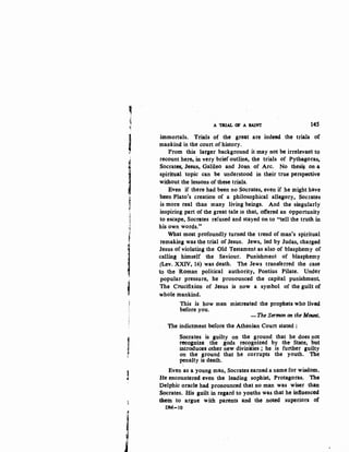 'I~
~
If
lt~
~
r;
,t
I
'
l,,
•cl
Ij
A TR.IAL OF A SAINT 145
immortals. Trials of the great are indeed the trials of
mankind in the court of history.
From this larger background it may not be irrelevant to
recount here, in very brief outline, the trials of Pythagoras,
Socrates, Jesus, Galileo and Joan of Arc. No thesi$ on a
spiritual topic can be understood in their true perspective
without the lessons of these trials.
Even if there had been no Socrates, even if he might have
been Plato's creation of a philosophical allegory, Socrates
is more real than many living beings. And the singularly
inspiring part of the great tale is that, offered an opportunity
to escape, Socrates refused and stayed on to "tell the truth in
his own words."
What most profoundly turned the trend of man's spiritual
remaking was the trial of Jesus. Jews, led by Judas, charged
Jesus of violating the Old Testament as also of blasphemy of
calling himself the Saviour. Punishment of blasphemy
(Lev. XXIV, 16) was death. The Jews transferred the case
to the Roman political authority, Pontius Pilate. Under
popular pressure, he pronounced the capital punishment.
The Crucifixion of Jesus is now a symbol of the guilt of
whole mankind.
This is how men mistreated the prophets who lived
before you.
-The Sermon on the Mount,
The indictment before the Athenian Court stated :
Socrates is guilty on the ground that he does not
recognize the gods recognized by the State, but
introduces .other new divinities ; he is further guilty
on the ground that he corrupts the youth. The
penalty is death.
Even as a young man, Socrates earned a name for wisdom•
He encountered even the leading sophist, Protagoras. The
Delphic oracle had pronounced that no man was wiser than
.Socrates. His guiltin regard to youths was that he influenced
them to argue with parents and the noted superiors of
DM-10
 