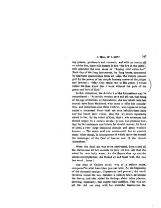 A 'I&IAL Of A SAINT 147
ing priests, professors and counsels. and with no one to ajd,
()f advise her, there still burned in her "the fire of the spirft••.
-still sparkled. the sure sense of "having God within her".
Each day of the long internment, for long hour&, hammered
by hearties& questionings from aU sides, the simple peasant
girl b.y the power o.f her simple .honesty answered the judges )
:and lawyers : "May God retain. me in His grace. I would
rather die ~an know that I were without the pale of the
grace and love of God." ·
In this connexion, the Article 1 of the Aecusations may be
remembered : "A certain woman says and affirms, that beina
.Of the age of thirteen or thereabouts; she has beheld with hot
mortal eyes Saint Maichael, who came to offer her consola·
tion, and sometimes also Saint Gabriel, who appeared to her
under a corporeal form···that she even beholds them daily
and has heard their voices...th"at the two saints repeatedly
stated to her,· by the order of God, that it was necessary she
.should repair to a certain secular prince, and promise him,
1:hat by her assistance and labour he should recover, by force
of arms, a very large temporal domain and great worldly
honour. •.. The saints said and commanded her to execute
many other things, in consequence of which she styles herself
the messenger of the God of heaven and of the church
1riumphant."
When the final act was to be performed, Joan asked all
-the clerics and all her enemies to pray for her. All that she
..asked for was holy water. As the :flames shot up and the
smoke enveloped.her, she looked up and burst with the one
last word: Jesus !
The trial of Galileo (1633) was of a milder order,
·compared ~o what have been just narrated. At the beginning
-of the sixteenth century, Copernicus had proved ; the earth
·revolves round the sun. Galileo, a century later, developed
the theory, and also added his 'findings about other planets,
:Showing, especially, that Jupiter had. satellites. This was not
~an. He did · not stop with his scientific di8COveries. He
 