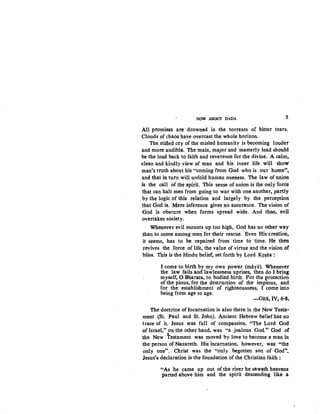 NOW ABOUT DADA 5
All promises are drowned in the torrents of bitter tears.
Clouds of chaos have overcast the whole horizon.
The stifled cry of the misled humanity is becoming louder
and more audible. The main, major and masterly lead should
be the lead back to faith and reverence for the divine. A calm,
clean and kindly view of man and his inner life will show
man's truth about his "coming from God who is our home",
and that in turn will unfold human oneness. The law of union
is the call of the spirit. This sense of union is the only force
that can halt men from going to war with one another, partly
by the logic of this relation and largely by the perception
that God is. Mere inference gives no assurance. The vision of
God is obscure when forms spread wide. And then, evil
overtakes society.
Whenever evil mounts up too high, God has no other way
~an to come among men for their rescue. Even His creation,
it seems, has to be repaired from time to time. He then
;revives the force of life, the value of virtue and the vision of
bliss. This is the Hindu belief, set forth by Lord Kr~tia :
I come to birth by my own power (maya). Whenever
the law fails and lawlessness uprises, then do I bring
myself, 0 Bharata, to bodied birth. For the protection
ofthe pious, for the destruction of the impious, and
for the establishment of righteousness, I come into
being from age to age.
-Gitii, IV, 6-8.
The doctrine of Incarnation is also there in the New Testa•
ment (St. Paul and St. John). Ancient Hebrew beliefhas no
trace of it." Jesus was full of compassion. "The Lord God
of Israel," on the other hand, was "a jealous God." God of
' .
the New Testament was moved by love to become a man in
the person of Nazareth. His incarnation, however, was "the
only one". Christ was the "only begotten son of God".
Jesus's declaration is the foundation of the Christian faith :
''As he came up out of the river he saweth heavens·
parted above him and the spirit descending like .a
 