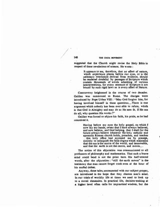 148 THE DADA MOVEMENT
suggested that the Church might revise the Holy Bible in
respect of these· revelations of science. He wrote :
It appears to me, therefore, that no effect of nature~
which experience places before our eyes, or is the
necessary conclusion derived from evidence, should
be rendered doubtful by passages of Scripture which
contain thousands of words admitting of various.
interpretations, for every sentence of Scriptureis not
bound by such rigid laws as is every effect of Nature.
Controversy heightened in the cou~se of two decades.
Galileo was summoned to Rome. The charges were.
introduced by Pope Urban Vlll: "May God forgive him, for
having involved himself in these questions....There is one
argument which nobody has been ever able to refute, which.
is that God is Almighty and may do as He sees fit. If He can
do all, why question His works ?"
Galileo was forced to abjure his faith, his pride, as be had
conceived it.
Having before my eyes the holy gospel, on which I
now lay niy hands, swear that I have always believed~
and now believe, and God helping, that I shall for the
future always believe whatever the holy catholic and
apostolic Roman church holds, preaches, and teaches
.. this holy office had enjoined me by precept,.
entirely to relinquish the false dogma which maintains
that the sun is the centre of the world, and immovable.
and that the earth is not the centre, and moves....
The notice of this abjuration was communicated to all
professors of philosophy and mathematics. That such a brave
mind could bend is not the point .here. His half-uttered
words, after the abjuration : "still the earth moves" is the
testimony that man cannot forget truth even at the hour of
his mottal defeat.
.Anyway, these tales, unconnected with our subject proper,.
are introduced in the hope that they chasten man's mind.
In our trials of worldly life at times we need to look up
to a moral dimension. In practic.al life, decision-making at
a higher. level often calls for impractical wisdom, but .the
 