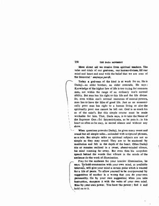 fS() 1Im DADA MOVEMENT
MGst direet a,id we· rea,ive from spiritual tachers. The
tales and trials of our god-men, our human-divines, fill our
mind and heart and soul with the belief that we are sons of
the lrtunortal • amrtasya putriih.
Today a god·man of the kind is at work for us. He is
Dadaji-an elder brother, an elder comrade. He says~
Knowledge of the higher taw of life is too trying for' common
men,. not within the range of an ordinary one's normal
ability. But man has his right to this life and the life divine.
So, even within one's normal resources of mental powers,.
man has to have the bliss of good life. Just as an economi-
cally poor man has right to a human living so also the
spiritually poor one cannot be left out. God is as much his
as of the saint's. But this simple course must be made
 workable for him. That, Dada says, is to take the Name of
I the Supreme One-Sri Satyanarayatia, as he puts it-in his
heart as often as he may, in sacred silence and without any
ib.ow.
'--j wt.n questions provoke Dadaji, he gives many sweet and
souml but all aimple talks-unloaded with scriptural phrases~
as a rnle. But simple talks on spiritual subjects are not so·
simple as they may sound. They are to be mastered by
meditatioD and felt in the depth of the heart. Often Dadaji
sits or remains reclined in a sweet, absent-minded silence~
hiS mind r.oaming far away. But even then his unspoken
~peech behind the wo.td5 that vibrate in the minds of the
audience do the work of itlumination.
Pray for the sunbeam f()r your interior illumination, he
81Jys. T()1told communion with your own mind, at :available, e
itrtetvals1 'W'ill live your mind a certain poise which is wanted
tbt n 'life of peaee. To allow yourself to be overpowered by
"SUggestions (){ another is a wrong that you do your own
-f)el'IJonaUty. Oo by your own suggestion; when you take
tn&tru~tion, tomtmre it with the 'ftlite ()f your own mind.
1 Rise by' yWr ()Wn power. You have·the· power ; find it and
' hoi~ on to it.
·,.
 