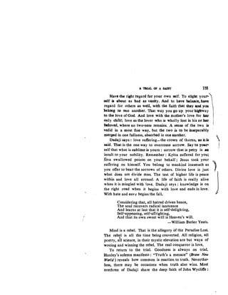 ,.
·'A TltlAL Of A SAINT 1511
Have .tbe right 'regard for yout own self. To slig:b.t your-
'3elf il abo:at as bad as vanity. And to have balasce., h~ 
regard for others u well, with the faith that they and yau 
be1ong to 0ne another. That way you go up your highWay
to tb:e love ofGod. Anc:l love with the mother's love for bet 
only child; love as the lover who is wholly lost in his Ot' hen' '
beloved, where no two-ness retn.ains. A sense of the two is
valid in a nH>St fine way, but the two is to be inseparably
merged in one fullness, absorbed in one another. 
Dadaji says : love suffering-the crown of thorns, :as it.•iB .
-said. That is the one way to overcome sorrow. Say to yOll!n' !r
self that what is sublime is yours : sorrow that is petty is a
insult to your nobility. Remember : Krsna suffered for you;
Siva swallowed poison on your behalf; Jesus took your
suffering on himself. You belong to mankind inasmuch as
you offer to bear• the sorrows of others. Divine love is just
what does not divide man. The test of higher life is peace
within and love all around. A life of faith is really alive
when it is mingled with Jove. Dadaji says : knowledge is on
the right road when it begins with love and ends in love.
With hate and envy begins the fall.
Considering that, all hatred driven hence,
The soul recovers radical innocence
And learns at last that it is self-delighting,
Self-appeasing, self-affrighting,
And that its own sweet will is Heaven's will.
-William Butler Yeats.
Mind is a rebel. That is the allegory of the Paradise Lost.
The rebel is all the time being converted. All religion, all
poetry, ail science, in their mystic elevation are but ways of
wooing and winning the rebel. The real conqueror is love.
To return to the trial. Goodness is always on trial.
Huxley's solemn manifesto : "Truth's a menace" (Brave New
World) reveals how common is reaction to truth. Neverthe·
less, there may be occasions when truth also wins. Most
Drethren of Dadaji share the deep faith of John Wycliffe:
 