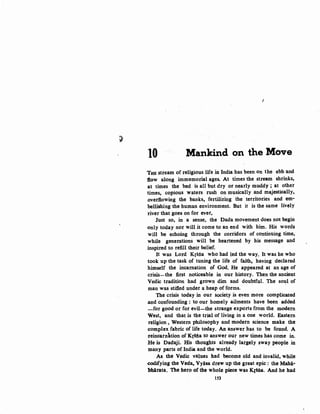 :;,
10 Mankind on the Move
THE stream of religious life in India has been on the ebb and
ilow alon.g immemorial ages. At times the stream shrinks,
at times the bed is all but dry or nearly muddy ; at other
times, copious waters rush on musically and majestically,
overflowing the banks, fertilizing the territories and em-
bellishing the human environment. But it is the same lively
river that goes on for ever,
Just so, in a sense, the Dada movement does not begin
only today nor will it come to an end with him. His words
will be echoing through the corridors of continuing time,
while generations will be heartened by his message and
inspired to refill their belief.
It was Lord Krsna who had led the way. It was he who
took up the task of tuning the life of faith, having declared
himself the incarnation of God. He appeared at an age of
crisis-the first noticeable in our history. Then the ancient
Vedic tradition had grown dim and doubtful. The so~l of
man was stifled under a heap of forms.
The crisis today in our society is even more complicated
and confounding : to our homely ailments have been added
-for good or for evil-the strange exports from the modern
West, and that is the trial of living in a one world. Eastern
religion, Western philosophy and modern science make the
complex fabric of life today. An answer has to be found. A
reincarnation of Krs:ila to answer our new times has come in.
He is Dadaji. His thoughts already largely sway people in
many parts of India and the world.
As the Vedic values had become old and invalid, while
codifying the Veda, Vyasa drew up the great epic: the Mahi·
bhirata. The hero of the whole piece was K{sna. And he had
1S3
 
