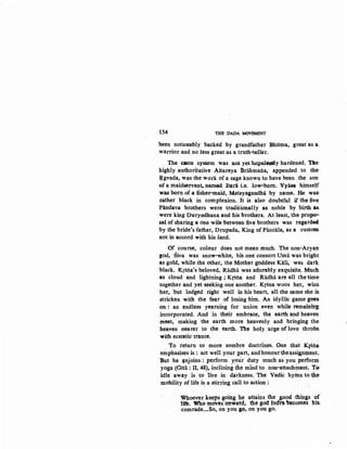 154 THE DADA MOVEMENT
been noticeably backed by grandfather Bhisma, great as a_
warrior and no less great as a truth-teller.
The .caste system was not yethopelesely hardened. Tile·
highly authoritative Aitareya Brahmaila, appended to the-
E.gveda, was the work of a sage known to have been the son
of a maidservant, named Itara i.e. low-born. Vyasa himself
was born of a :fisher-maid, Matsyagandha by name. He was:
rather black in complexion. It is also doubtful if the five
Pandava brothers were traditiOJ;lally as noble by birth as.
were king Duryodhana and his brothers. At least, the propo--
sal of sharing a one wife between five brothers was regarded
by the bride's father, Drupada, King of Pancala, as a custom
not in accord with his land.
Of course, colour does not mean much. The non-Aryan
god, Siva was snow-white, his one consort Uma was bright
as gold, while the other, the Mother goddess Kali, was dark
black. Krsna's beloved, Radha was adorably exquisite. Much
as cloud and lightning ; Krsna and Radhii are all the time'
together and yet seeking one another. Krsna woos her, wins.
her, but lodged right· well in his heart, all the same she is.
stricken with the fear of losing him. An idyllic game goes.
on : an endless yearning for union even while remainib~
incorporated. And in their embrace, the earth and heaven
meet, making the earth more heavenly and bringing the !
heaven nearer to the earth. The holy urge of love throbS.
with ecstatic trance.
To return to more sombre doctrines. One that KfSlia
emphasises is: act well your part, andhonourthe~ssignt:pent..
But he ~njoins : perform your· duty much as you perfonn
yoga (Gita : II, 48), inclining the mind to non-attachment, tO.
idle away is to live in darkness: The Vedic hymll tc) the-
mobility of life is a stirring call to action :. .
Whoe-ver keeps going he attains, the good .thfugs of
life. Who mov~s ~onwttd, the god Imfta becomes his.
comrade.•.So, on you go; on you go.
 
